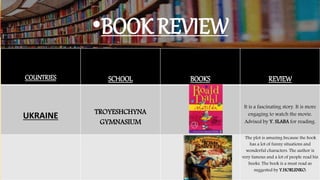 •BOOK REVIEW
COUNTRIES SCHOOL BOOKS REVIEW
UKRAINE TROYESHCHYNA
GYMNASIUM
It is a fascinating story. It is more
engaging to watch the movie.
Advised by Y. SLABA for reading.
The plot is amazing because the book
has a lot of funny situations and
wonderful characters. The author is
very famous and a lot of people read his
books. The book is a must read as
suggested by Y.HORLENKO.
 