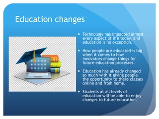 Education changes
 Technology has impacted almost
every aspect of life today, and
education is no exception.
 How people are educated is big
when it comes to how
innovators change things for
future education processes.
 Education has already changed
so much with it giving people
the opportunity to there classes
online and from home.
 Students at all levels of
education will be able to enjoy
changes to future education.
 