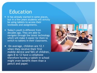 Education
 It has already started in some places,
but in a few years students will strictly
be using tablets to access their
textbooks and assignments.
 Today’s youth is different from
decades ago. They are able to
navigate through the latest technology
which will make it easier for them to
switch to tablets in their classrooms.
 On average, children are 12.1
when they receive their first
mobile device and 56% of children,
ages 8 to 12 have a cellphone
therefore having a tablet in school
might even benefit them than a
pencil and paper.
 