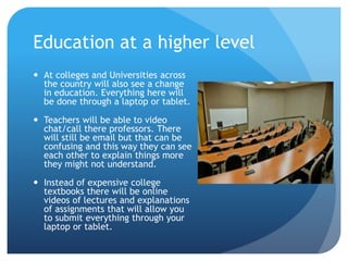 Education at a higher level
 At colleges and Universities across
the country will also see a change
in education. Everything here will
be done through a laptop or tablet.
 Teachers will be able to video
chat/call there professors. There
will still be email but that can be
confusing and this way they can see
each other to explain things more
they might not understand.
 Instead of expensive college
textbooks there will be online
videos of lectures and explanations
of assignments that will allow you
to submit everything through your
laptop or tablet.
 