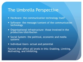 The Umbrella Perspective
 Hardware- the communication technology itself
 Software- the message/content of the communication
technology
 Organizational infrastructure- those involved in the
production/distribution
 Social System- the political, economic and media
systems
 Individual Users- actual and potential
Factors that affect all levels in this: Enabling, Limiting,
Motivating, and Inhibiting.
 