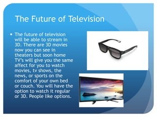 The Future of Television
 The future of television
will be able to stream in
3D. There are 3D movies
now you can see in
theaters but soon home
TV’s will give you the same
affect for you to watch
movies, tv shows, the
news, or sports on the
comfort of your own bed
or couch. You will have the
option to watch it regular
or 3D. People like options.
 