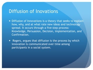 Diffusion of Inovations
 Diffusion of Innovations is a theory that seeks to explain
how, why, and at what rate new ideas and technology
spread. It occurs through a five step process:
Knowledge, Persuasion, Decision, implementation, and
Confirmation.
 Rogers, argues that diffusion is the process by which
innovation is communicated over time among
participants in a social system.
 