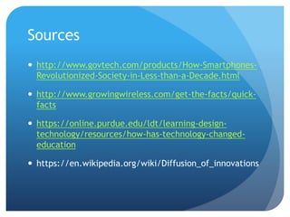 Sources
 http://www.govtech.com/products/How-Smartphones-
Revolutionized-Society-in-Less-than-a-Decade.html
 http://www.growingwireless.com/get-the-facts/quick-
facts
 https://online.purdue.edu/ldt/learning-design-
technology/resources/how-has-technology-changed-
education
 https://en.wikipedia.org/wiki/Diffusion_of_innovations
 