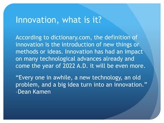 Innovation, what is it?
According to dictionary.com, the definition of
innovation is the introduction of new things or
methods or ideas. Innovation has had an impact
on many technological advances already and
come the year of 2022 A.D. it will be even more.
“Every one in awhile, a new technology, an old
problem, and a big idea turn into an innovation.”
–Dean Kamen
 
