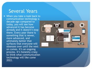 Several Years
 When you take a look back to
communication technology a
decade ago compared to
today, you will see how
advanced it has become
already and it doesn't’t stop
there. Every year there is
something that is newer,
more advanced, and
ultimately better that
surfaces that everyone will
obsesses over until the next
on comes. It’s an ongoing
process. It’s honestly crazy
to think what communication
technology will like come
2022.
 