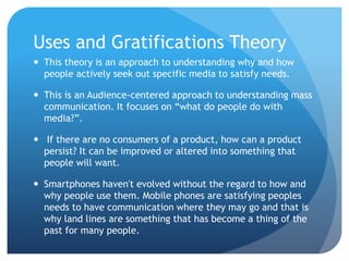 Uses and Gratifications Theory
 This theory is an approach to understanding why and how
people actively seek out specific media to satisfy needs.
 This is an Audience-centered approach to understanding mass
communication. It focuses on “what do people do with
media?”.
 If there are no consumers of a product, how can a product
persist? It can be improved or altered into something that
people will want.
 Smartphones haven't evolved without the regard to how and
why people use them. Mobile phones are satisfying peoples
needs to have communication where they may go and that is
why land lines are something that has become a thing of the
past for many people.
 