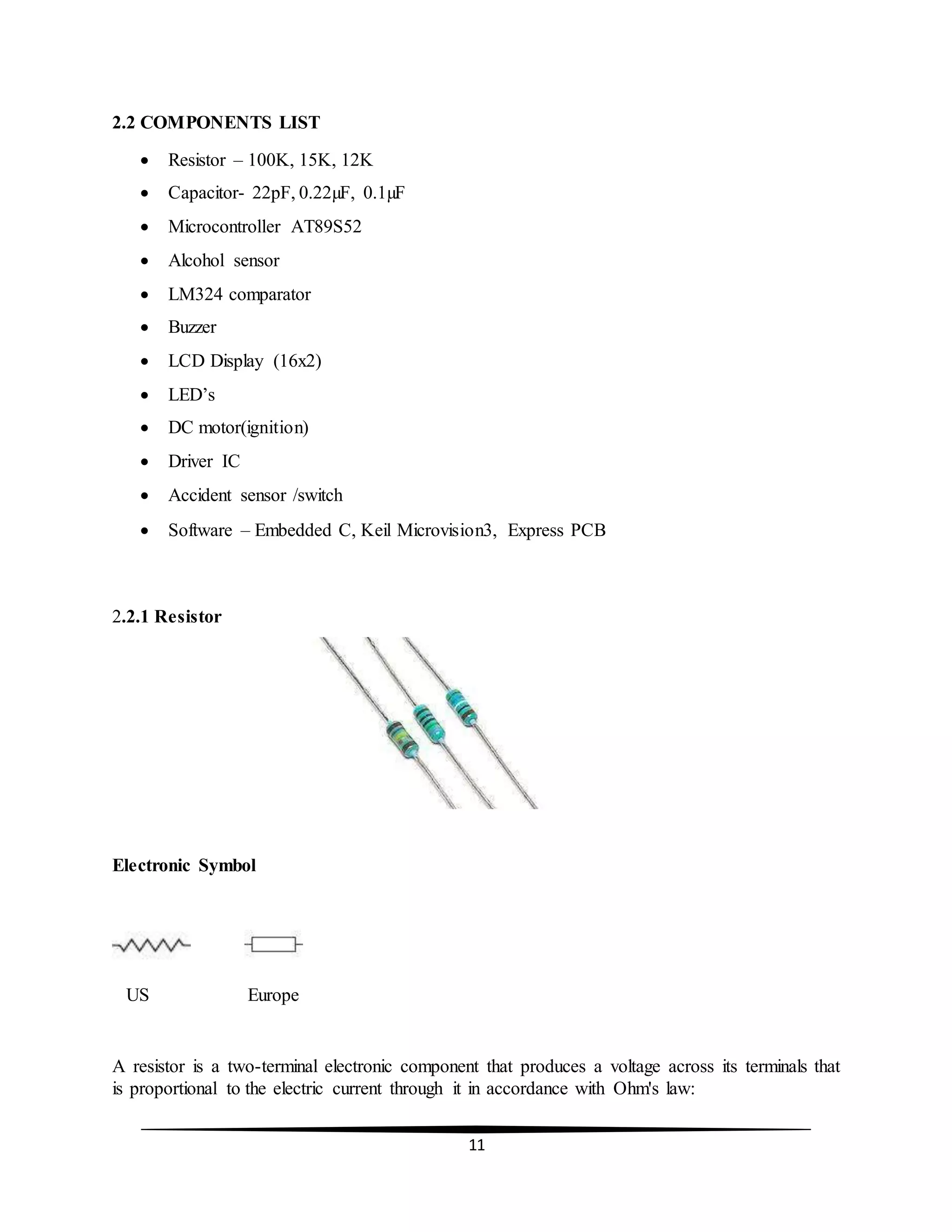 11
2.2 COMPONENTS LIST
 Resistor – 100K, 15K, 12K
 Capacitor- 22pF, 0.22µF, 0.1µF
 Microcontroller AT89S52
 Alcohol sensor
 LM324 comparator
 Buzzer
 LCD Display (16x2)
 LED’s
 DC motor(ignition)
 Driver IC
 Accident sensor /switch
 Software – Embedded C, Keil Microvision3, Express PCB
2.2.1 Resistor
Electronic Symbol
US Europe
A resistor is a two-terminal electronic component that produces a voltage across its terminals that
is proportional to the electric current through it in accordance with Ohm's law:
 