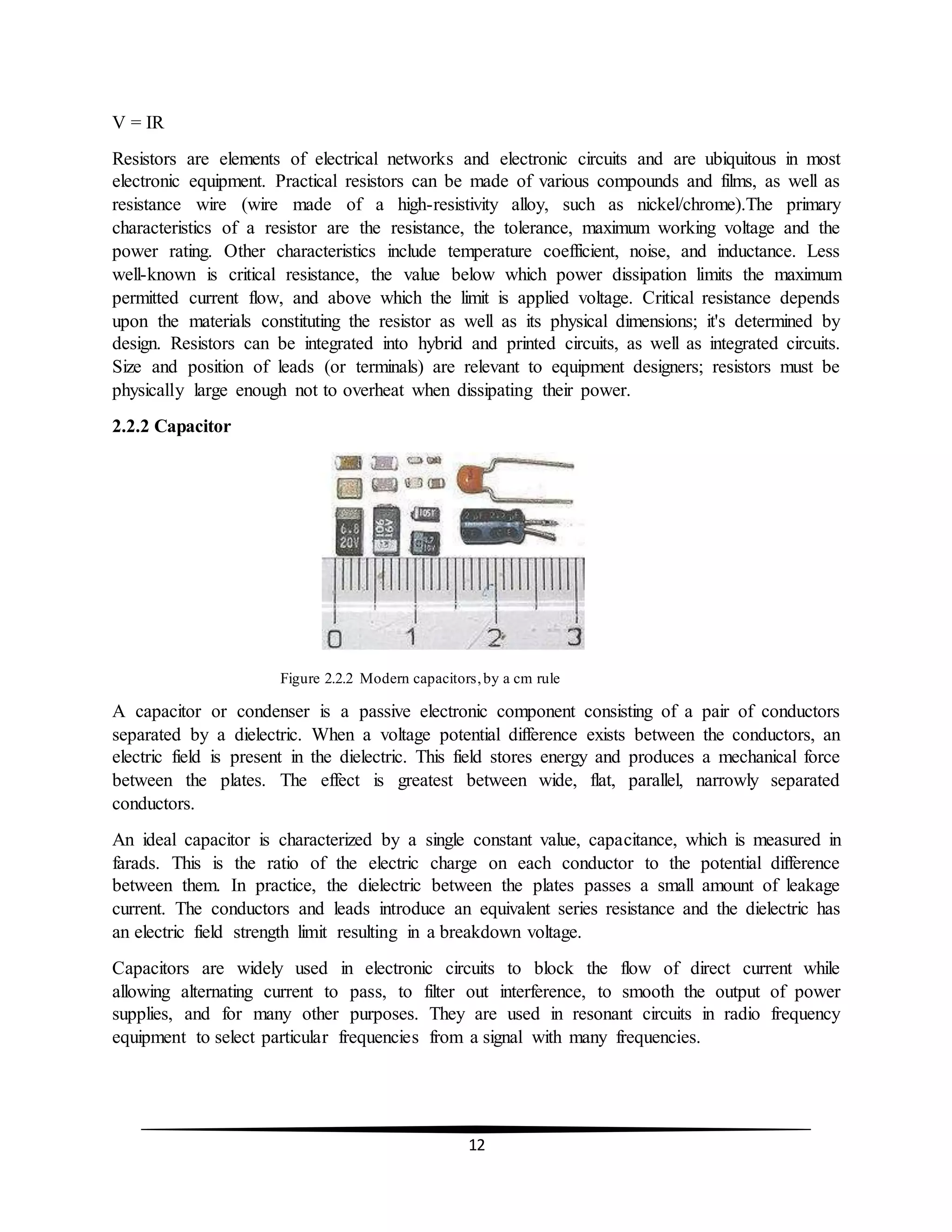 12
V = IR
Resistors are elements of electrical networks and electronic circuits and are ubiquitous in most
electronic equipment. Practical resistors can be made of various compounds and films, as well as
resistance wire (wire made of a high-resistivity alloy, such as nickel/chrome).The primary
characteristics of a resistor are the resistance, the tolerance, maximum working voltage and the
power rating. Other characteristics include temperature coefficient, noise, and inductance. Less
well-known is critical resistance, the value below which power dissipation limits the maximum
permitted current flow, and above which the limit is applied voltage. Critical resistance depends
upon the materials constituting the resistor as well as its physical dimensions; it's determined by
design. Resistors can be integrated into hybrid and printed circuits, as well as integrated circuits.
Size and position of leads (or terminals) are relevant to equipment designers; resistors must be
physically large enough not to overheat when dissipating their power.
2.2.2 Capacitor
Figure 2.2.2 Modern capacitors,by a cm rule
A capacitor or condenser is a passive electronic component consisting of a pair of conductors
separated by a dielectric. When a voltage potential difference exists between the conductors, an
electric field is present in the dielectric. This field stores energy and produces a mechanical force
between the plates. The effect is greatest between wide, flat, parallel, narrowly separated
conductors.
An ideal capacitor is characterized by a single constant value, capacitance, which is measured in
farads. This is the ratio of the electric charge on each conductor to the potential difference
between them. In practice, the dielectric between the plates passes a small amount of leakage
current. The conductors and leads introduce an equivalent series resistance and the dielectric has
an electric field strength limit resulting in a breakdown voltage.
Capacitors are widely used in electronic circuits to block the flow of direct current while
allowing alternating current to pass, to filter out interference, to smooth the output of power
supplies, and for many other purposes. They are used in resonant circuits in radio frequency
equipment to select particular frequencies from a signal with many frequencies.
 