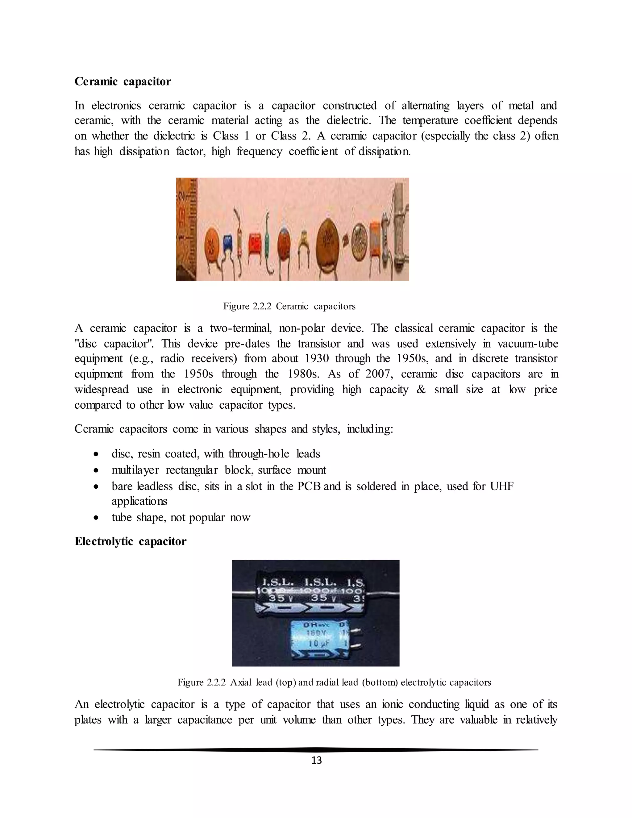 13
Ceramic capacitor
In electronics ceramic capacitor is a capacitor constructed of alternating layers of metal and
ceramic, with the ceramic material acting as the dielectric. The temperature coefficient depends
on whether the dielectric is Class 1 or Class 2. A ceramic capacitor (especially the class 2) often
has high dissipation factor, high frequency coefficient of dissipation.
Figure 2.2.2 Ceramic capacitors
A ceramic capacitor is a two-terminal, non-polar device. The classical ceramic capacitor is the
"disc capacitor". This device pre-dates the transistor and was used extensively in vacuum-tube
equipment (e.g., radio receivers) from about 1930 through the 1950s, and in discrete transistor
equipment from the 1950s through the 1980s. As of 2007, ceramic disc capacitors are in
widespread use in electronic equipment, providing high capacity & small size at low price
compared to other low value capacitor types.
Ceramic capacitors come in various shapes and styles, including:
 disc, resin coated, with through-hole leads
 multilayer rectangular block, surface mount
 bare leadless disc, sits in a slot in the PCB and is soldered in place, used for UHF
applications
 tube shape, not popular now
Electrolytic capacitor
Figure 2.2.2 Axial lead (top) and radial lead (bottom) electrolytic capacitors
An electrolytic capacitor is a type of capacitor that uses an ionic conducting liquid as one of its
plates with a larger capacitance per unit volume than other types. They are valuable in relatively
 