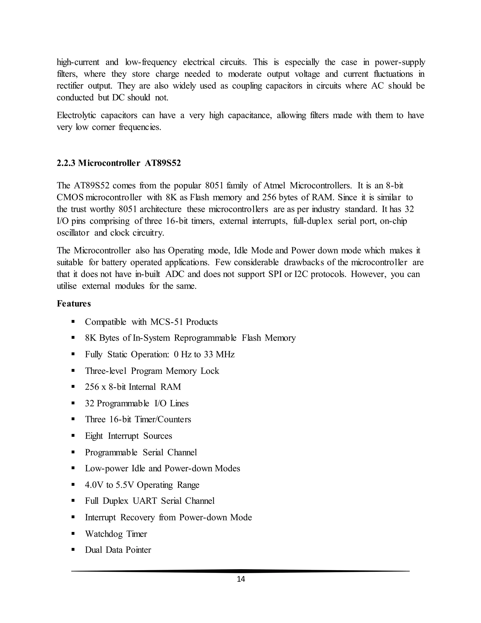 14
high-current and low-frequency electrical circuits. This is especially the case in power-supply
filters, where they store charge needed to moderate output voltage and current fluctuations in
rectifier output. They are also widely used as coupling capacitors in circuits where AC should be
conducted but DC should not.
Electrolytic capacitors can have a very high capacitance, allowing filters made with them to have
very low corner frequencies.
2.2.3 Microcontroller AT89S52
The AT89S52 comes from the popular 8051 family of Atmel Microcontrollers. It is an 8-bit
CMOS microcontroller with 8K as Flash memory and 256 bytes of RAM. Since it is similar to
the trust worthy 8051 architecture these microcontrollers are as per industry standard. It has 32
I/O pins comprising of three 16-bit timers, external interrupts, full-duplex serial port, on-chip
oscillator and clock circuitry.
The Microcontroller also has Operating mode, Idle Mode and Power down mode which makes it
suitable for battery operated applications. Few considerable drawbacks of the microcontroller are
that it does not have in-built ADC and does not support SPI or I2C protocols. However, you can
utilise external modules for the same.
Features
 Compatible with MCS-51 Products
 8K Bytes of In-System Reprogrammable Flash Memory
 Fully Static Operation: 0 Hz to 33 MHz
 Three-level Program Memory Lock
 256 x 8-bit Internal RAM
 32 Programmable I/O Lines
 Three 16-bit Timer/Counters
 Eight Interrupt Sources
 Programmable Serial Channel
 Low-power Idle and Power-down Modes
 4.0V to 5.5V Operating Range
 Full Duplex UART Serial Channel
 Interrupt Recovery from Power-down Mode
 Watchdog Timer
 Dual Data Pointer
 