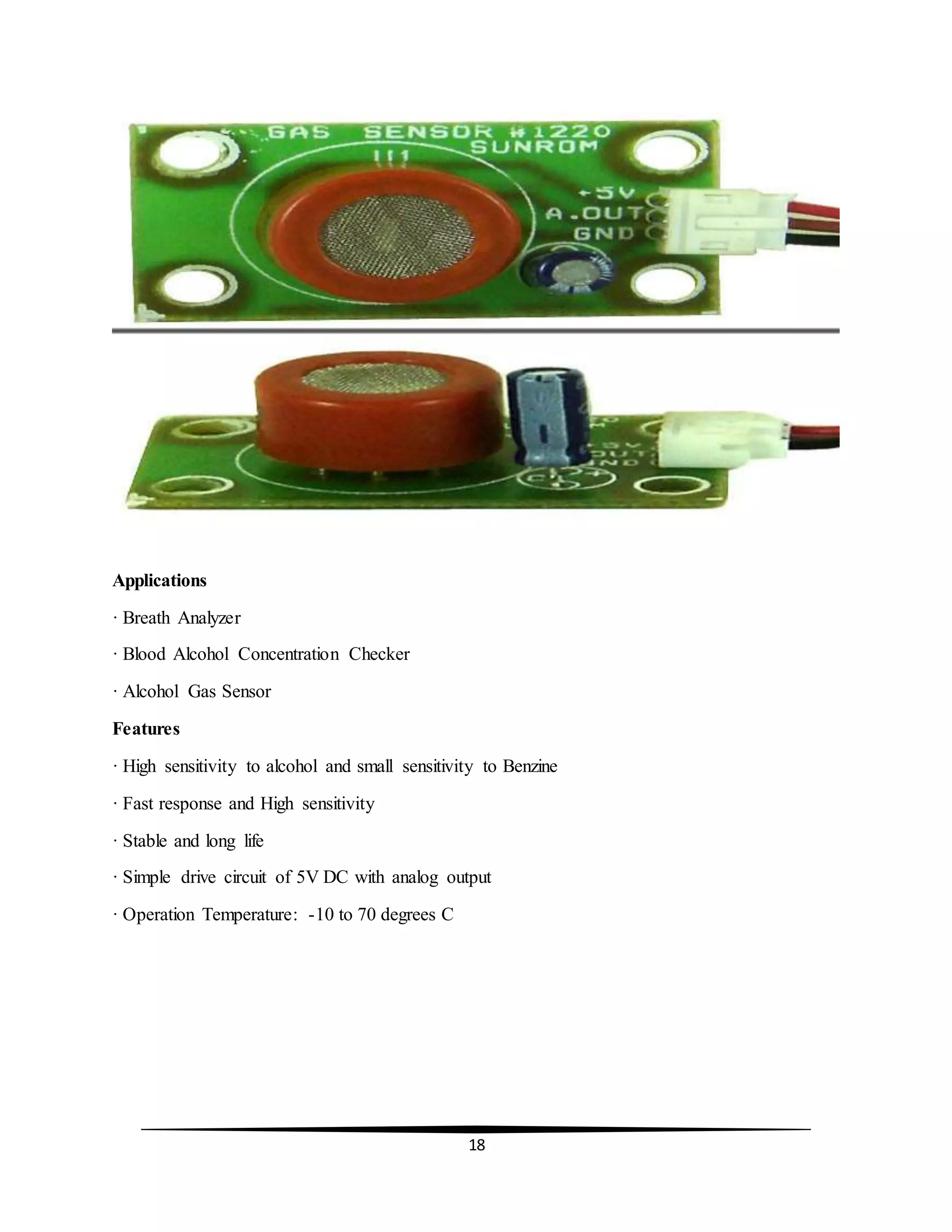 18
Applications
· Breath Analyzer
· Blood Alcohol Concentration Checker
· Alcohol Gas Sensor
Features
· High sensitivity to alcohol and small sensitivity to Benzine
· Fast response and High sensitivity
· Stable and long life
· Simple drive circuit of 5V DC with analog output
· Operation Temperature: -10 to 70 degrees C
 