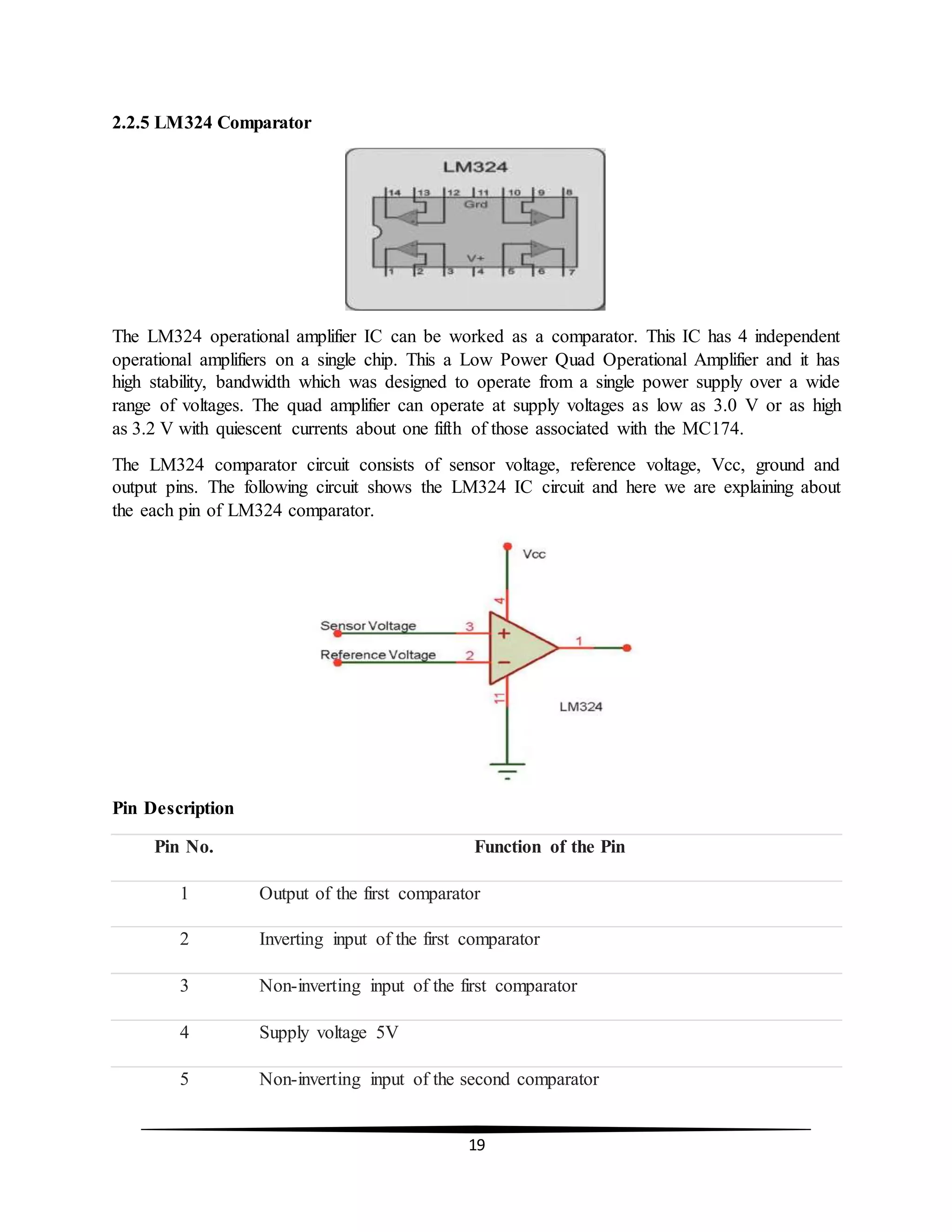19
2.2.5 LM324 Comparator
The LM324 operational amplifier IC can be worked as a comparator. This IC has 4 independent
operational amplifiers on a single chip. This a Low Power Quad Operational Amplifier and it has
high stability, bandwidth which was designed to operate from a single power supply over a wide
range of voltages. The quad amplifier can operate at supply voltages as low as 3.0 V or as high
as 3.2 V with quiescent currents about one fifth of those associated with the MC174.
The LM324 comparator circuit consists of sensor voltage, reference voltage, Vcc, ground and
output pins. The following circuit shows the LM324 IC circuit and here we are explaining about
the each pin of LM324 comparator.
Pin Description
Pin No. Function of the Pin
1 Output of the first comparator
2 Inverting input of the first comparator
3 Non-inverting input of the first comparator
4 Supply voltage 5V
5 Non-inverting input of the second comparator
 