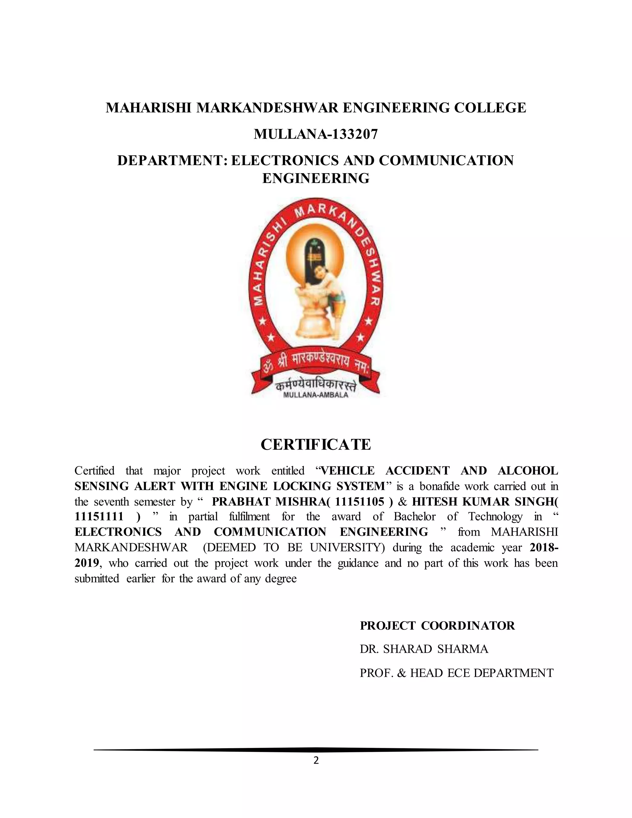 2
MAHARISHI MARKANDESHWAR ENGINEERING COLLEGE
MULLANA-133207
DEPARTMENT: ELECTRONICS AND COMMUNICATION
ENGINEERING
CERTIFICATE
Certified that major project work entitled “VEHICLE ACCIDENT AND ALCOHOL
SENSING ALERT WITH ENGINE LOCKING SYSTEM” is a bonafide work carried out in
the seventh semester by “ PRABHAT MISHRA( 11151105 ) & HITESH KUMAR SINGH(
11151111 ) ” in partial fulfilment for the award of Bachelor of Technology in “
ELECTRONICS AND COMMUNICATION ENGINEERING ” from MAHARISHI
MARKANDESHWAR (DEEMED TO BE UNIVERSITY) during the academic year 2018-
2019, who carried out the project work under the guidance and no part of this work has been
submitted earlier for the award of any degree
PROJECT COORDINATOR
DR. SHARAD SHARMA
PROF. & HEAD ECE DEPARTMENT
 