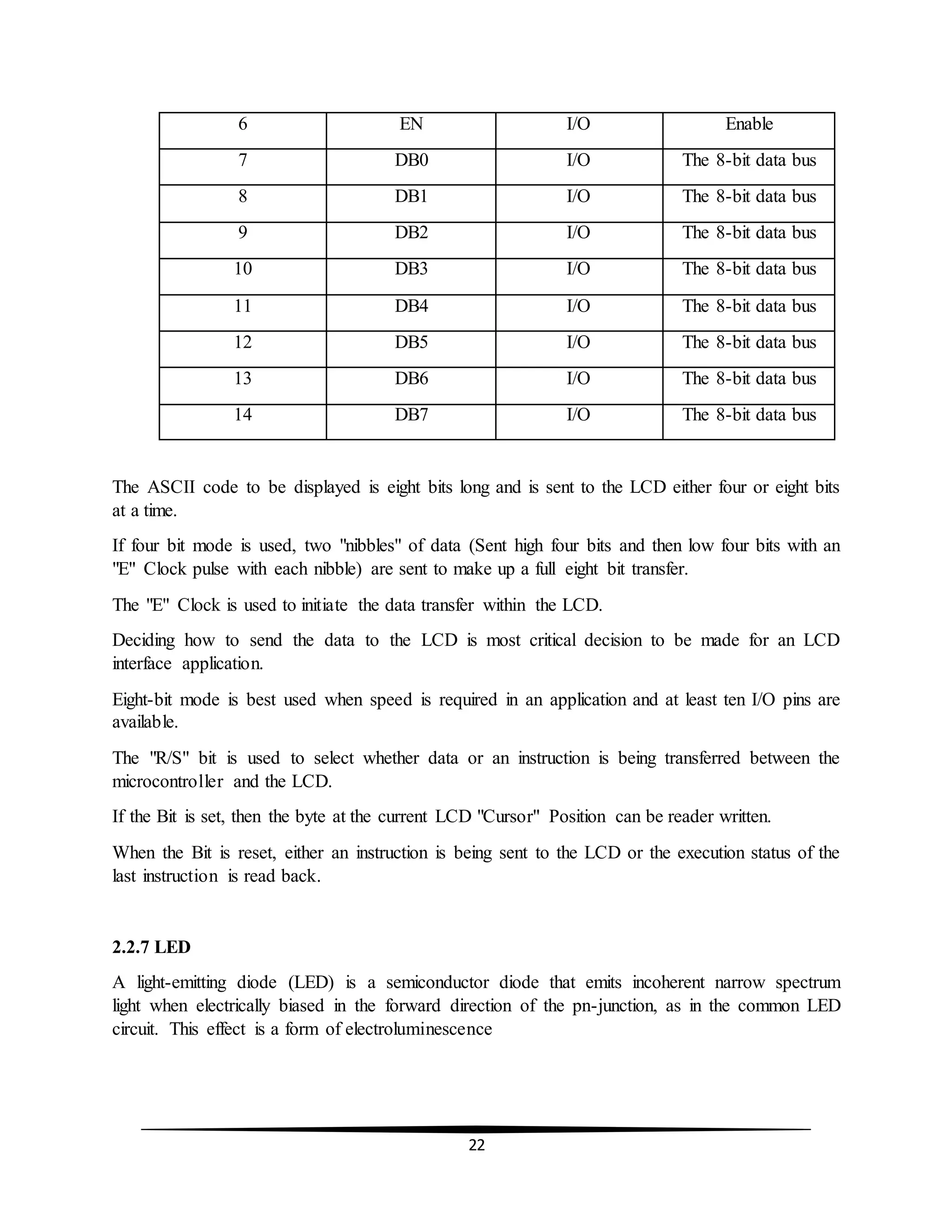 22
6 EN I/O Enable
7 DB0 I/O The 8-bit data bus
8 DB1 I/O The 8-bit data bus
9 DB2 I/O The 8-bit data bus
10 DB3 I/O The 8-bit data bus
11 DB4 I/O The 8-bit data bus
12 DB5 I/O The 8-bit data bus
13 DB6 I/O The 8-bit data bus
14 DB7 I/O The 8-bit data bus
The ASCII code to be displayed is eight bits long and is sent to the LCD either four or eight bits
at a time.
If four bit mode is used, two "nibbles" of data (Sent high four bits and then low four bits with an
"E" Clock pulse with each nibble) are sent to make up a full eight bit transfer.
The "E" Clock is used to initiate the data transfer within the LCD.
Deciding how to send the data to the LCD is most critical decision to be made for an LCD
interface application.
Eight-bit mode is best used when speed is required in an application and at least ten I/O pins are
available.
The "R/S" bit is used to select whether data or an instruction is being transferred between the
microcontroller and the LCD.
If the Bit is set, then the byte at the current LCD "Cursor" Position can be reader written.
When the Bit is reset, either an instruction is being sent to the LCD or the execution status of the
last instruction is read back.
2.2.7 LED
A light-emitting diode (LED) is a semiconductor diode that emits incoherent narrow spectrum
light when electrically biased in the forward direction of the pn-junction, as in the common LED
circuit. This effect is a form of electroluminescence
 