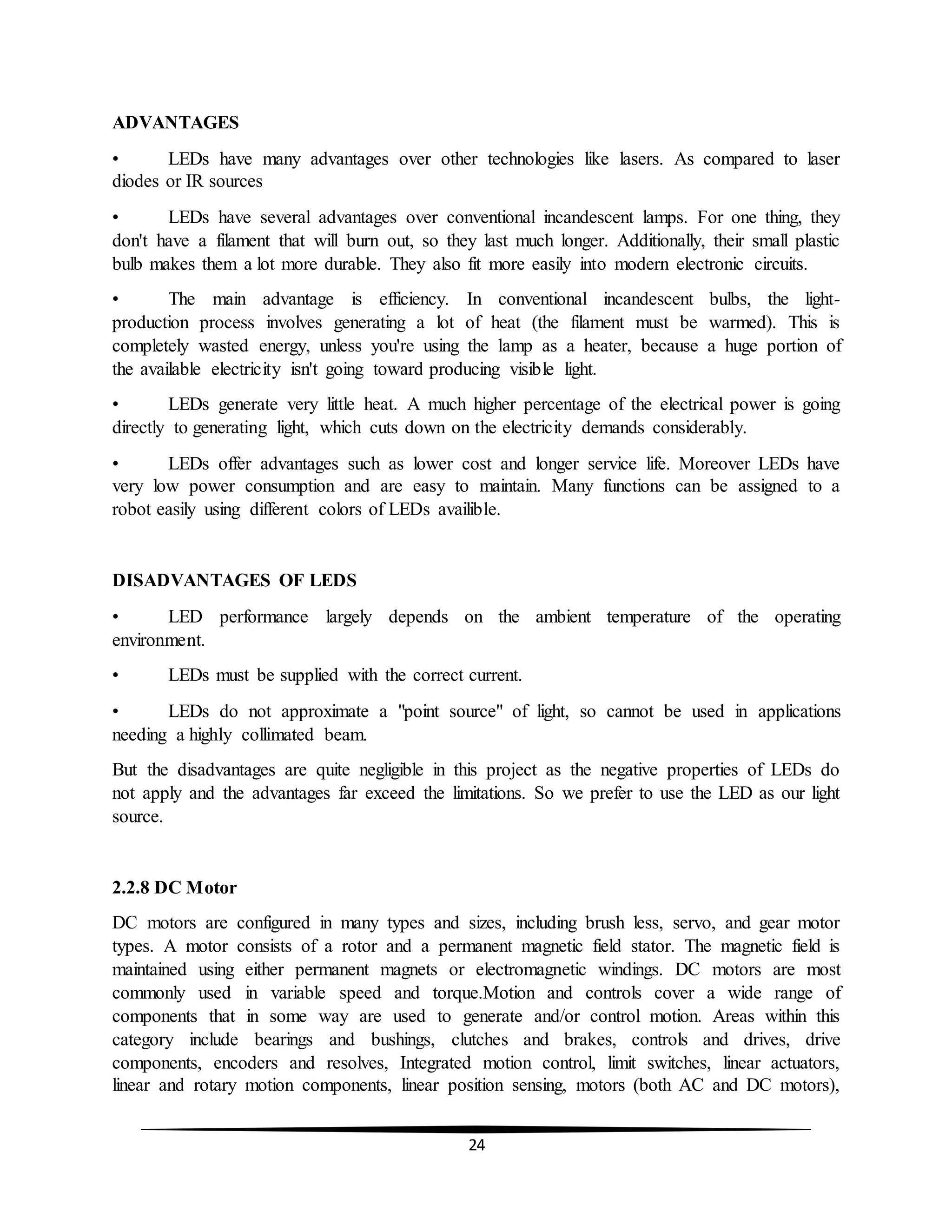 24
ADVANTAGES
• LEDs have many advantages over other technologies like lasers. As compared to laser
diodes or IR sources
• LEDs have several advantages over conventional incandescent lamps. For one thing, they
don't have a filament that will burn out, so they last much longer. Additionally, their small plastic
bulb makes them a lot more durable. They also fit more easily into modern electronic circuits.
• The main advantage is efficiency. In conventional incandescent bulbs, the light-
production process involves generating a lot of heat (the filament must be warmed). This is
completely wasted energy, unless you're using the lamp as a heater, because a huge portion of
the available electricity isn't going toward producing visible light.
• LEDs generate very little heat. A much higher percentage of the electrical power is going
directly to generating light, which cuts down on the electricity demands considerably.
• LEDs offer advantages such as lower cost and longer service life. Moreover LEDs have
very low power consumption and are easy to maintain. Many functions can be assigned to a
robot easily using different colors of LEDs availible.
DISADVANTAGES OF LEDS
• LED performance largely depends on the ambient temperature of the operating
environment.
• LEDs must be supplied with the correct current.
• LEDs do not approximate a "point source" of light, so cannot be used in applications
needing a highly collimated beam.
But the disadvantages are quite negligible in this project as the negative properties of LEDs do
not apply and the advantages far exceed the limitations. So we prefer to use the LED as our light
source.
2.2.8 DC Motor
DC motors are configured in many types and sizes, including brush less, servo, and gear motor
types. A motor consists of a rotor and a permanent magnetic field stator. The magnetic field is
maintained using either permanent magnets or electromagnetic windings. DC motors are most
commonly used in variable speed and torque.Motion and controls cover a wide range of
components that in some way are used to generate and/or control motion. Areas within this
category include bearings and bushings, clutches and brakes, controls and drives, drive
components, encoders and resolves, Integrated motion control, limit switches, linear actuators,
linear and rotary motion components, linear position sensing, motors (both AC and DC motors),
 