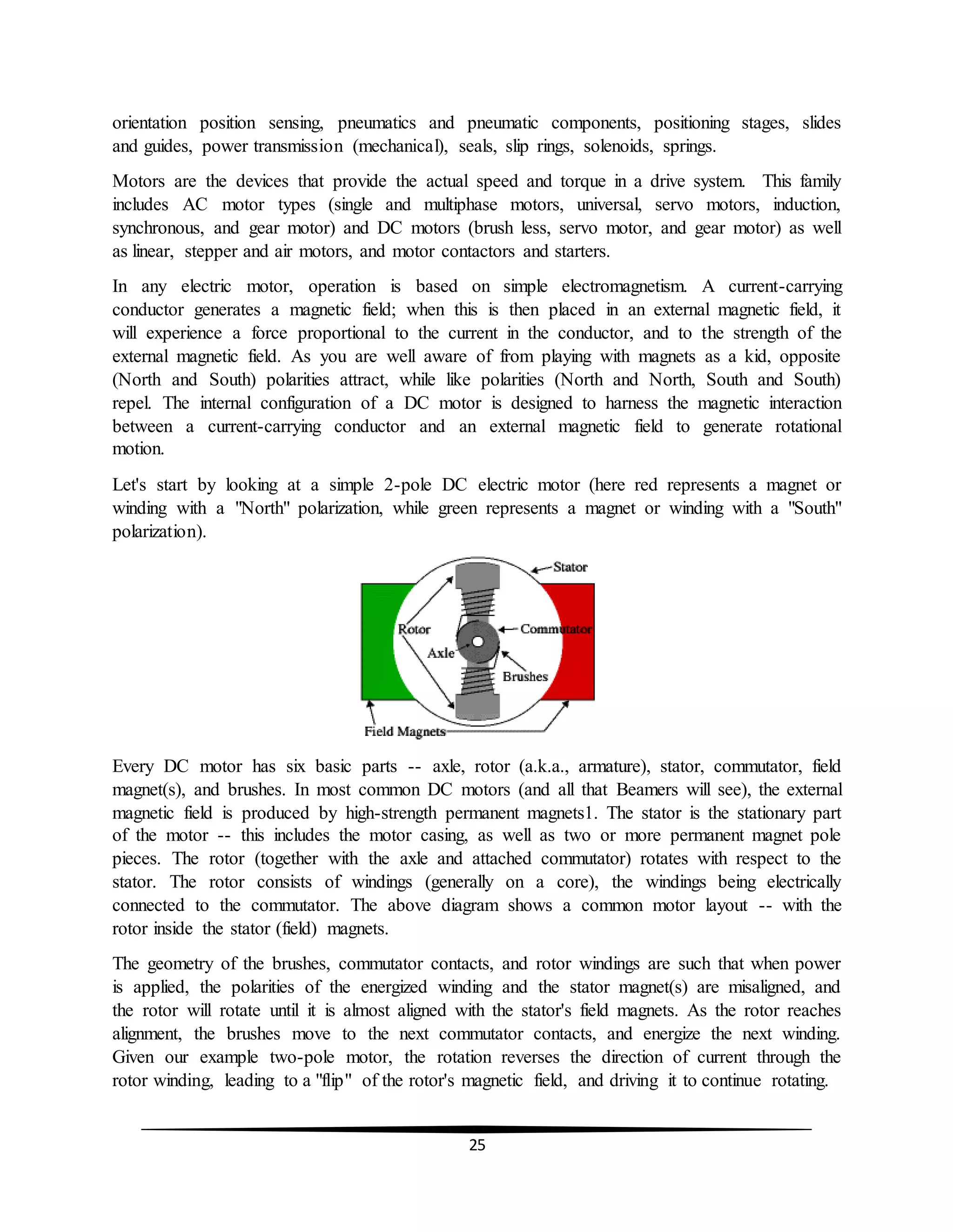 25
orientation position sensing, pneumatics and pneumatic components, positioning stages, slides
and guides, power transmission (mechanical), seals, slip rings, solenoids, springs.
Motors are the devices that provide the actual speed and torque in a drive system. This family
includes AC motor types (single and multiphase motors, universal, servo motors, induction,
synchronous, and gear motor) and DC motors (brush less, servo motor, and gear motor) as well
as linear, stepper and air motors, and motor contactors and starters.
In any electric motor, operation is based on simple electromagnetism. A current-carrying
conductor generates a magnetic field; when this is then placed in an external magnetic field, it
will experience a force proportional to the current in the conductor, and to the strength of the
external magnetic field. As you are well aware of from playing with magnets as a kid, opposite
(North and South) polarities attract, while like polarities (North and North, South and South)
repel. The internal configuration of a DC motor is designed to harness the magnetic interaction
between a current-carrying conductor and an external magnetic field to generate rotational
motion.
Let's start by looking at a simple 2-pole DC electric motor (here red represents a magnet or
winding with a "North" polarization, while green represents a magnet or winding with a "South"
polarization).
Every DC motor has six basic parts -- axle, rotor (a.k.a., armature), stator, commutator, field
magnet(s), and brushes. In most common DC motors (and all that Beamers will see), the external
magnetic field is produced by high-strength permanent magnets1. The stator is the stationary part
of the motor -- this includes the motor casing, as well as two or more permanent magnet pole
pieces. The rotor (together with the axle and attached commutator) rotates with respect to the
stator. The rotor consists of windings (generally on a core), the windings being electrically
connected to the commutator. The above diagram shows a common motor layout -- with the
rotor inside the stator (field) magnets.
The geometry of the brushes, commutator contacts, and rotor windings are such that when power
is applied, the polarities of the energized winding and the stator magnet(s) are misaligned, and
the rotor will rotate until it is almost aligned with the stator's field magnets. As the rotor reaches
alignment, the brushes move to the next commutator contacts, and energize the next winding.
Given our example two-pole motor, the rotation reverses the direction of current through the
rotor winding, leading to a "flip" of the rotor's magnetic field, and driving it to continue rotating.
 
