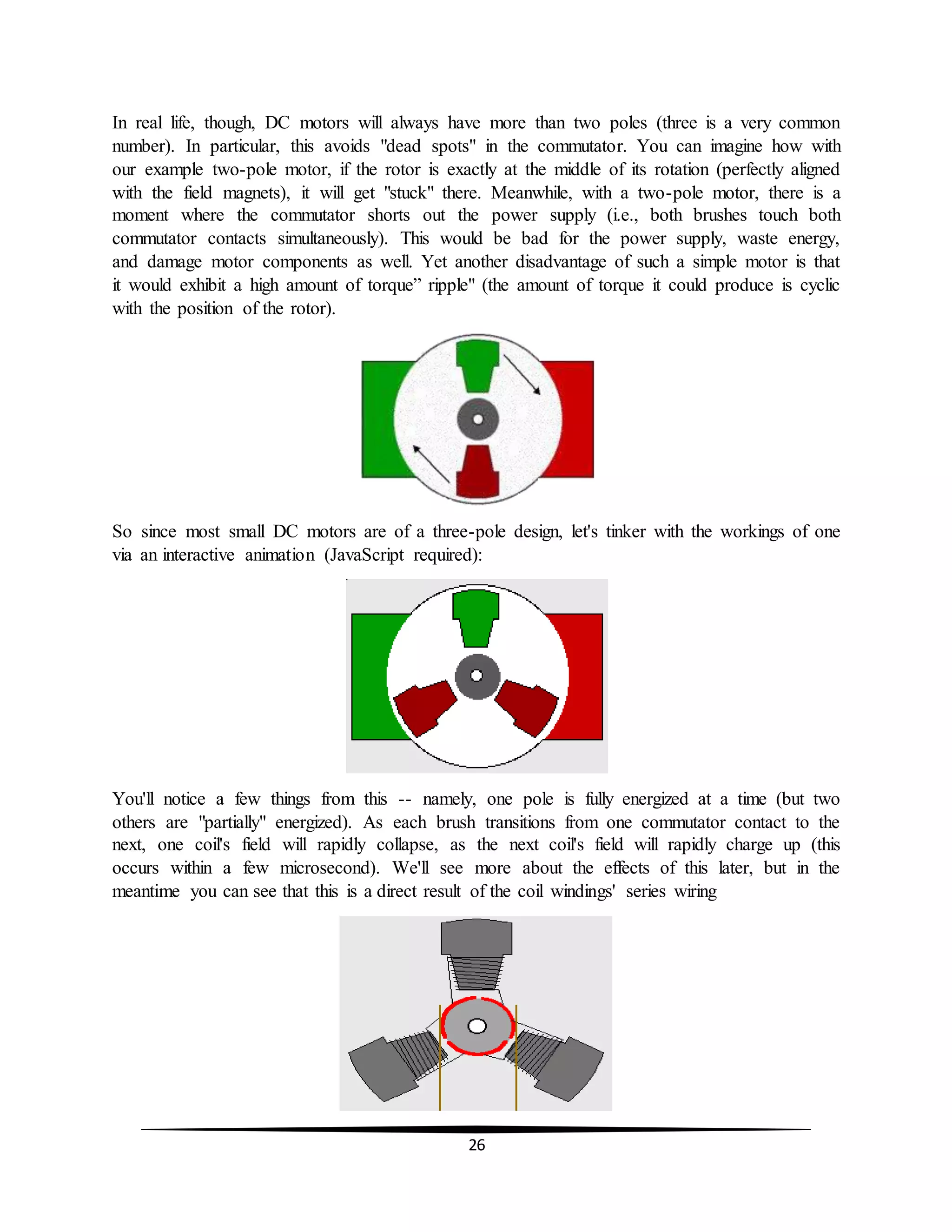 26
In real life, though, DC motors will always have more than two poles (three is a very common
number). In particular, this avoids "dead spots" in the commutator. You can imagine how with
our example two-pole motor, if the rotor is exactly at the middle of its rotation (perfectly aligned
with the field magnets), it will get "stuck" there. Meanwhile, with a two-pole motor, there is a
moment where the commutator shorts out the power supply (i.e., both brushes touch both
commutator contacts simultaneously). This would be bad for the power supply, waste energy,
and damage motor components as well. Yet another disadvantage of such a simple motor is that
it would exhibit a high amount of torque” ripple" (the amount of torque it could produce is cyclic
with the position of the rotor).
So since most small DC motors are of a three-pole design, let's tinker with the workings of one
via an interactive animation (JavaScript required):
You'll notice a few things from this -- namely, one pole is fully energized at a time (but two
others are "partially" energized). As each brush transitions from one commutator contact to the
next, one coil's field will rapidly collapse, as the next coil's field will rapidly charge up (this
occurs within a few microsecond). We'll see more about the effects of this later, but in the
meantime you can see that this is a direct result of the coil windings' series wiring
 