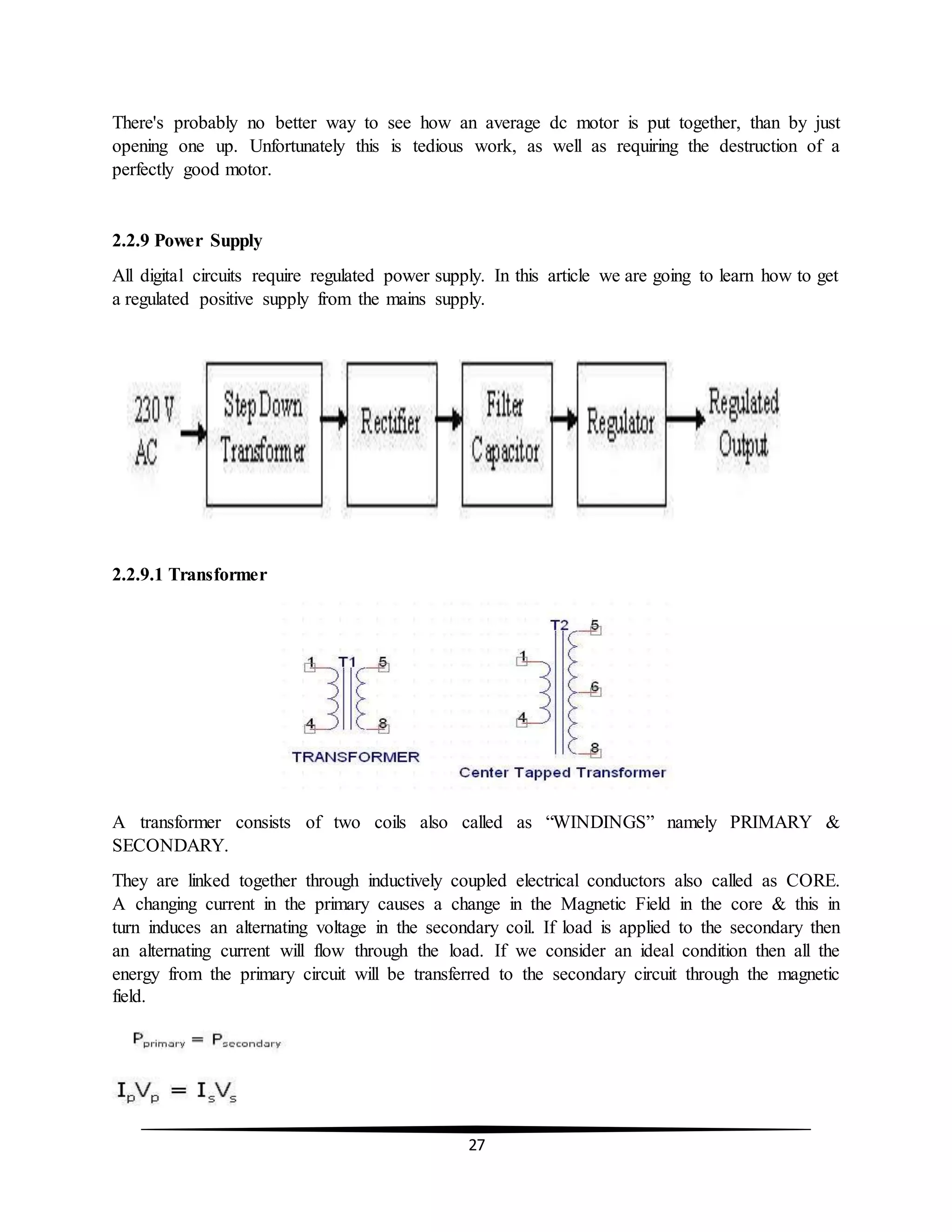 27
There's probably no better way to see how an average dc motor is put together, than by just
opening one up. Unfortunately this is tedious work, as well as requiring the destruction of a
perfectly good motor.
2.2.9 Power Supply
All digital circuits require regulated power supply. In this article we are going to learn how to get
a regulated positive supply from the mains supply.
2.2.9.1 Transformer
A transformer consists of two coils also called as “WINDINGS” namely PRIMARY &
SECONDARY.
They are linked together through inductively coupled electrical conductors also called as CORE.
A changing current in the primary causes a change in the Magnetic Field in the core & this in
turn induces an alternating voltage in the secondary coil. If load is applied to the secondary then
an alternating current will flow through the load. If we consider an ideal condition then all the
energy from the primary circuit will be transferred to the secondary circuit through the magnetic
field.
 