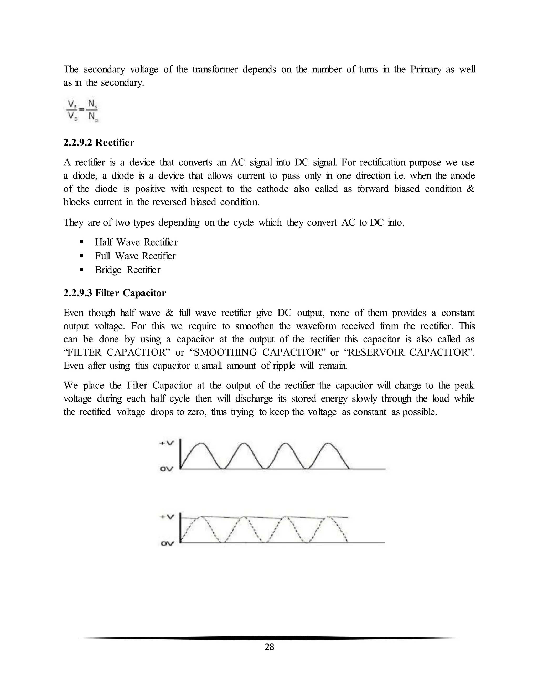28
The secondary voltage of the transformer depends on the number of turns in the Primary as well
as in the secondary.
2.2.9.2 Rectifier
A rectifier is a device that converts an AC signal into DC signal. For rectification purpose we use
a diode, a diode is a device that allows current to pass only in one direction i.e. when the anode
of the diode is positive with respect to the cathode also called as forward biased condition &
blocks current in the reversed biased condition.
They are of two types depending on the cycle which they convert AC to DC into.
 Half Wave Rectifier
 Full Wave Rectifier
 Bridge Rectifier
2.2.9.3 Filter Capacitor
Even though half wave & full wave rectifier give DC output, none of them provides a constant
output voltage. For this we require to smoothen the waveform received from the rectifier. This
can be done by using a capacitor at the output of the rectifier this capacitor is also called as
“FILTER CAPACITOR” or “SMOOTHING CAPACITOR” or “RESERVOIR CAPACITOR”.
Even after using this capacitor a small amount of ripple will remain.
We place the Filter Capacitor at the output of the rectifier the capacitor will charge to the peak
voltage during each half cycle then will discharge its stored energy slowly through the load while
the rectified voltage drops to zero, thus trying to keep the voltage as constant as possible.
 
