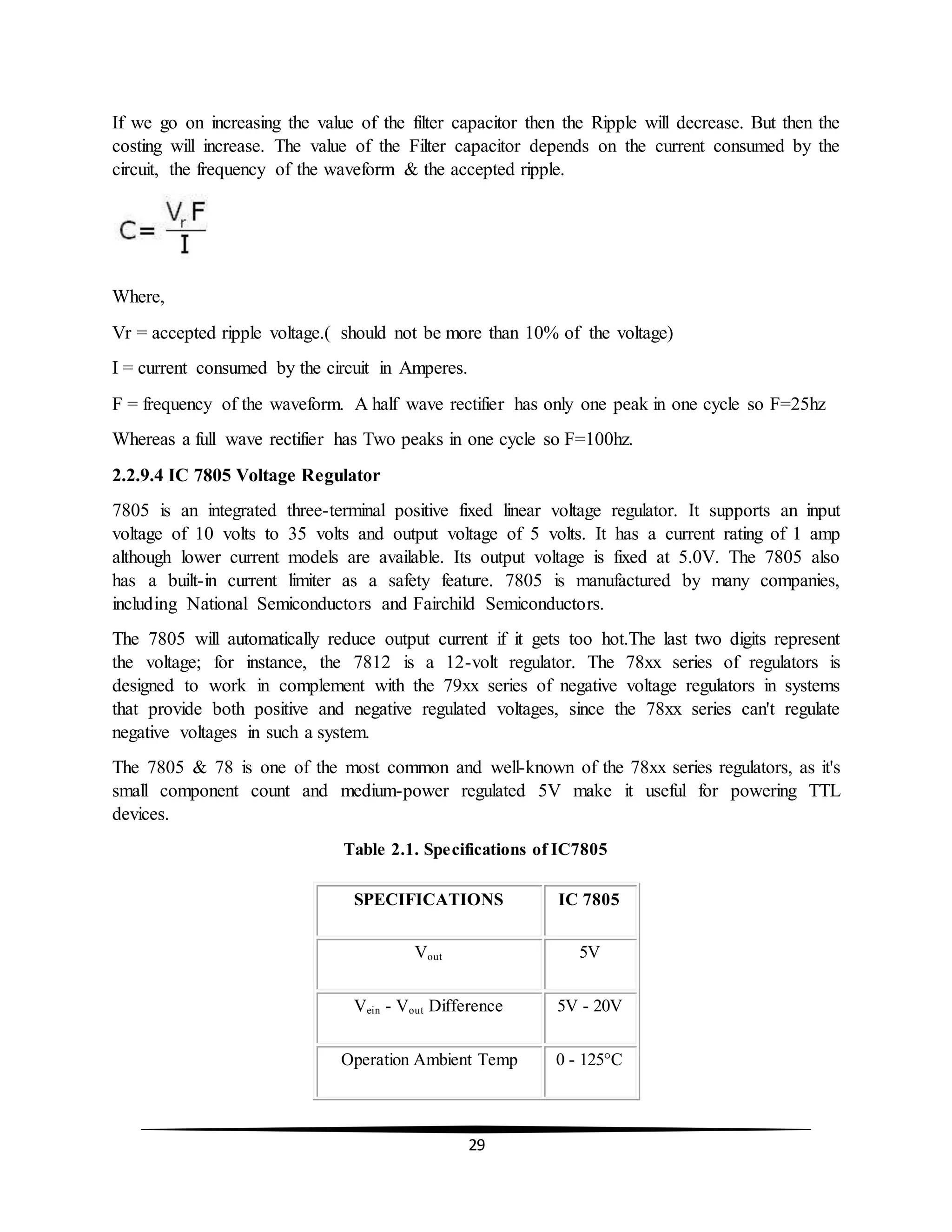29
If we go on increasing the value of the filter capacitor then the Ripple will decrease. But then the
costing will increase. The value of the Filter capacitor depends on the current consumed by the
circuit, the frequency of the waveform & the accepted ripple.
Where,
Vr = accepted ripple voltage.( should not be more than 10% of the voltage)
I = current consumed by the circuit in Amperes.
F = frequency of the waveform. A half wave rectifier has only one peak in one cycle so F=25hz
Whereas a full wave rectifier has Two peaks in one cycle so F=100hz.
2.2.9.4 IC 7805 Voltage Regulator
7805 is an integrated three-terminal positive fixed linear voltage regulator. It supports an input
voltage of 10 volts to 35 volts and output voltage of 5 volts. It has a current rating of 1 amp
although lower current models are available. Its output voltage is fixed at 5.0V. The 7805 also
has a built-in current limiter as a safety feature. 7805 is manufactured by many companies,
including National Semiconductors and Fairchild Semiconductors.
The 7805 will automatically reduce output current if it gets too hot.The last two digits represent
the voltage; for instance, the 7812 is a 12-volt regulator. The 78xx series of regulators is
designed to work in complement with the 79xx series of negative voltage regulators in systems
that provide both positive and negative regulated voltages, since the 78xx series can't regulate
negative voltages in such a system.
The 7805 & 78 is one of the most common and well-known of the 78xx series regulators, as it's
small component count and medium-power regulated 5V make it useful for powering TTL
devices.
Table 2.1. Specifications of IC7805
SPECIFICATIONS IC 7805
Vout 5V
Vein - Vout Difference 5V - 20V
Operation Ambient Temp 0 - 125°C
 