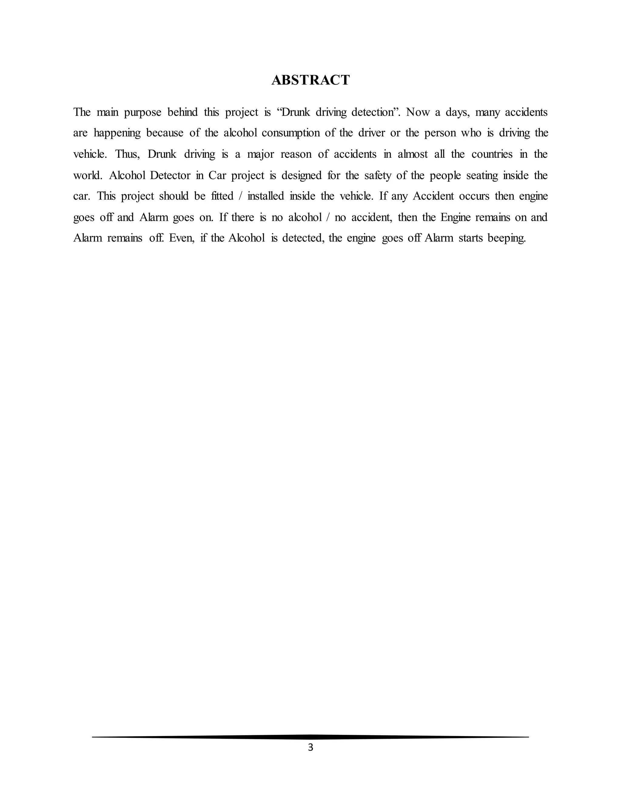 3
ABSTRACT
The main purpose behind this project is “Drunk driving detection”. Now a days, many accidents
are happening because of the alcohol consumption of the driver or the person who is driving the
vehicle. Thus, Drunk driving is a major reason of accidents in almost all the countries in the
world. Alcohol Detector in Car project is designed for the safety of the people seating inside the
car. This project should be fitted / installed inside the vehicle. If any Accident occurs then engine
goes off and Alarm goes on. If there is no alcohol / no accident, then the Engine remains on and
Alarm remains off. Even, if the Alcohol is detected, the engine goes off Alarm starts beeping.
 