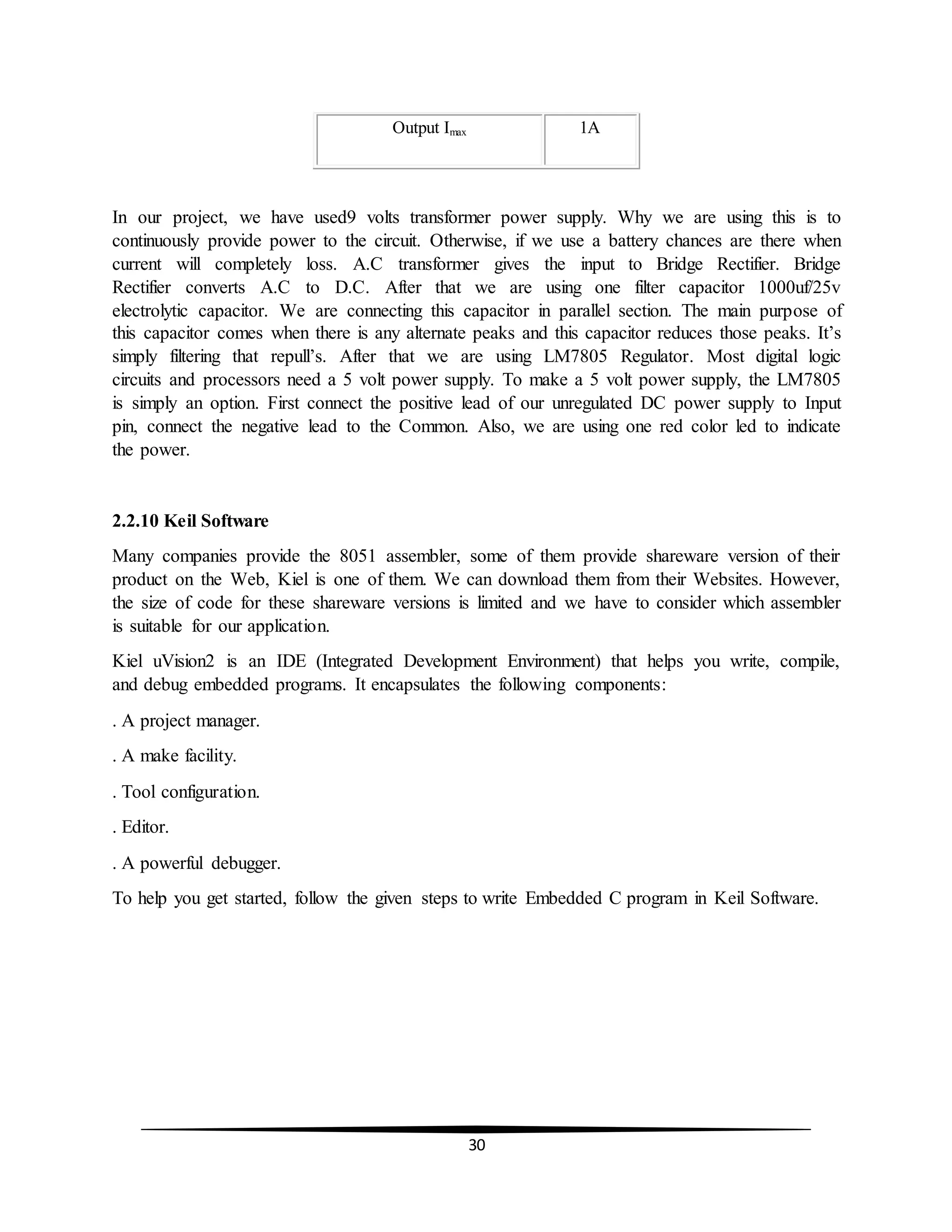 30
In our project, we have used9 volts transformer power supply. Why we are using this is to
continuously provide power to the circuit. Otherwise, if we use a battery chances are there when
current will completely loss. A.C transformer gives the input to Bridge Rectifier. Bridge
Rectifier converts A.C to D.C. After that we are using one filter capacitor 1000uf/25v
electrolytic capacitor. We are connecting this capacitor in parallel section. The main purpose of
this capacitor comes when there is any alternate peaks and this capacitor reduces those peaks. It’s
simply filtering that repull’s. After that we are using LM7805 Regulator. Most digital logic
circuits and processors need a 5 volt power supply. To make a 5 volt power supply, the LM7805
is simply an option. First connect the positive lead of our unregulated DC power supply to Input
pin, connect the negative lead to the Common. Also, we are using one red color led to indicate
the power.
2.2.10 Keil Software
Many companies provide the 8051 assembler, some of them provide shareware version of their
product on the Web, Kiel is one of them. We can download them from their Websites. However,
the size of code for these shareware versions is limited and we have to consider which assembler
is suitable for our application.
Kiel uVision2 is an IDE (Integrated Development Environment) that helps you write, compile,
and debug embedded programs. It encapsulates the following components:
. A project manager.
. A make facility.
. Tool configuration.
. Editor.
. A powerful debugger.
To help you get started, follow the given steps to write Embedded C program in Keil Software.
Output Imax 1A
 