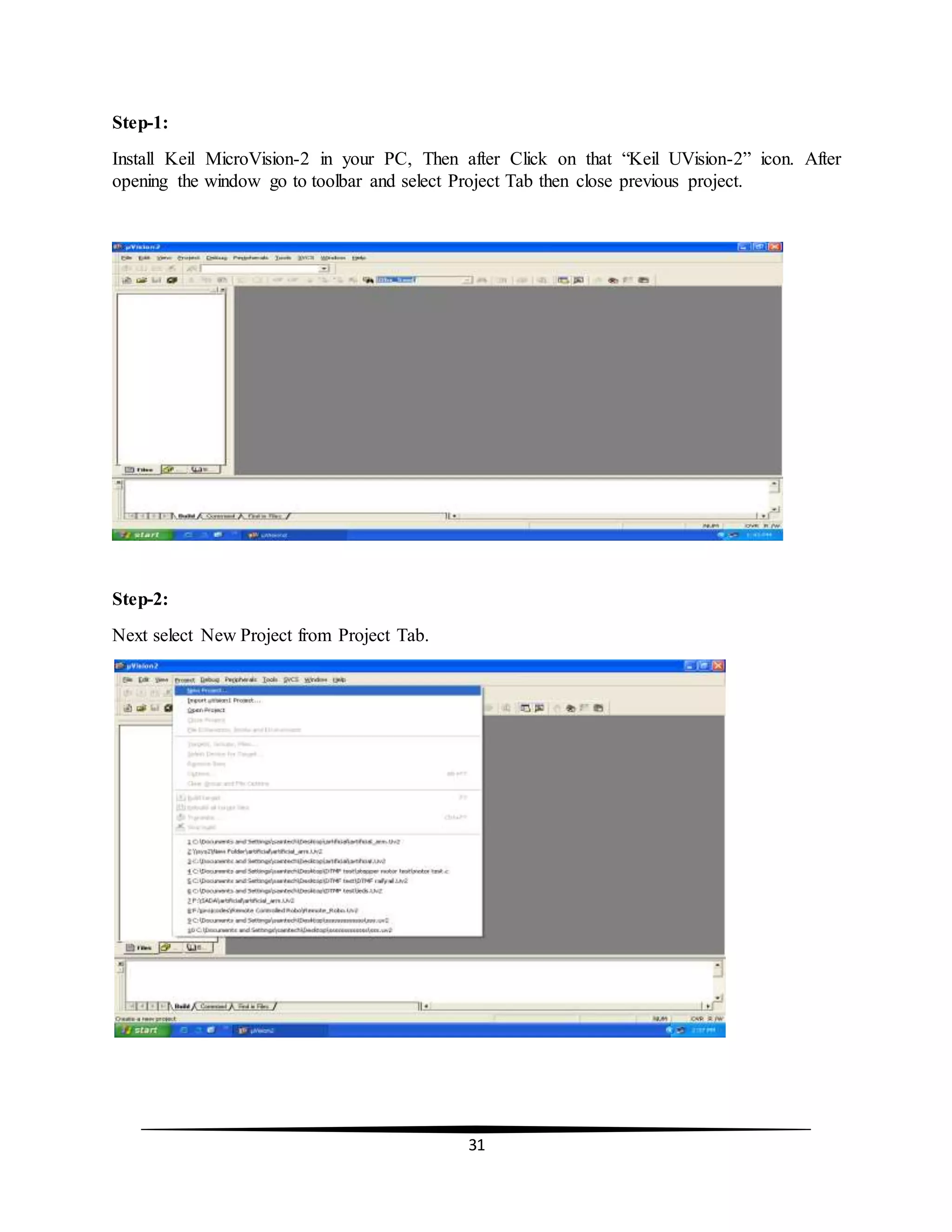 31
Step-1:
Install Keil MicroVision-2 in your PC, Then after Click on that “Keil UVision-2” icon. After
opening the window go to toolbar and select Project Tab then close previous project.
Step-2:
Next select New Project from Project Tab.
 