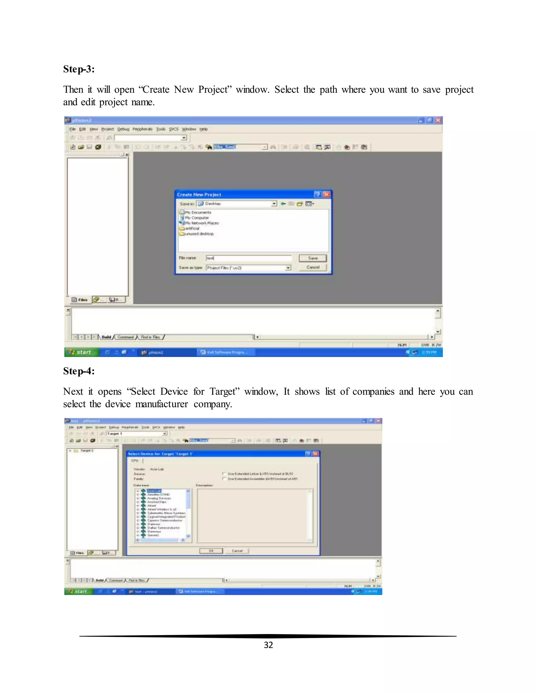 32
Step-3:
Then it will open “Create New Project” window. Select the path where you want to save project
and edit project name.
Step-4:
Next it opens “Select Device for Target” window, It shows list of companies and here you can
select the device manufacturer company.
 