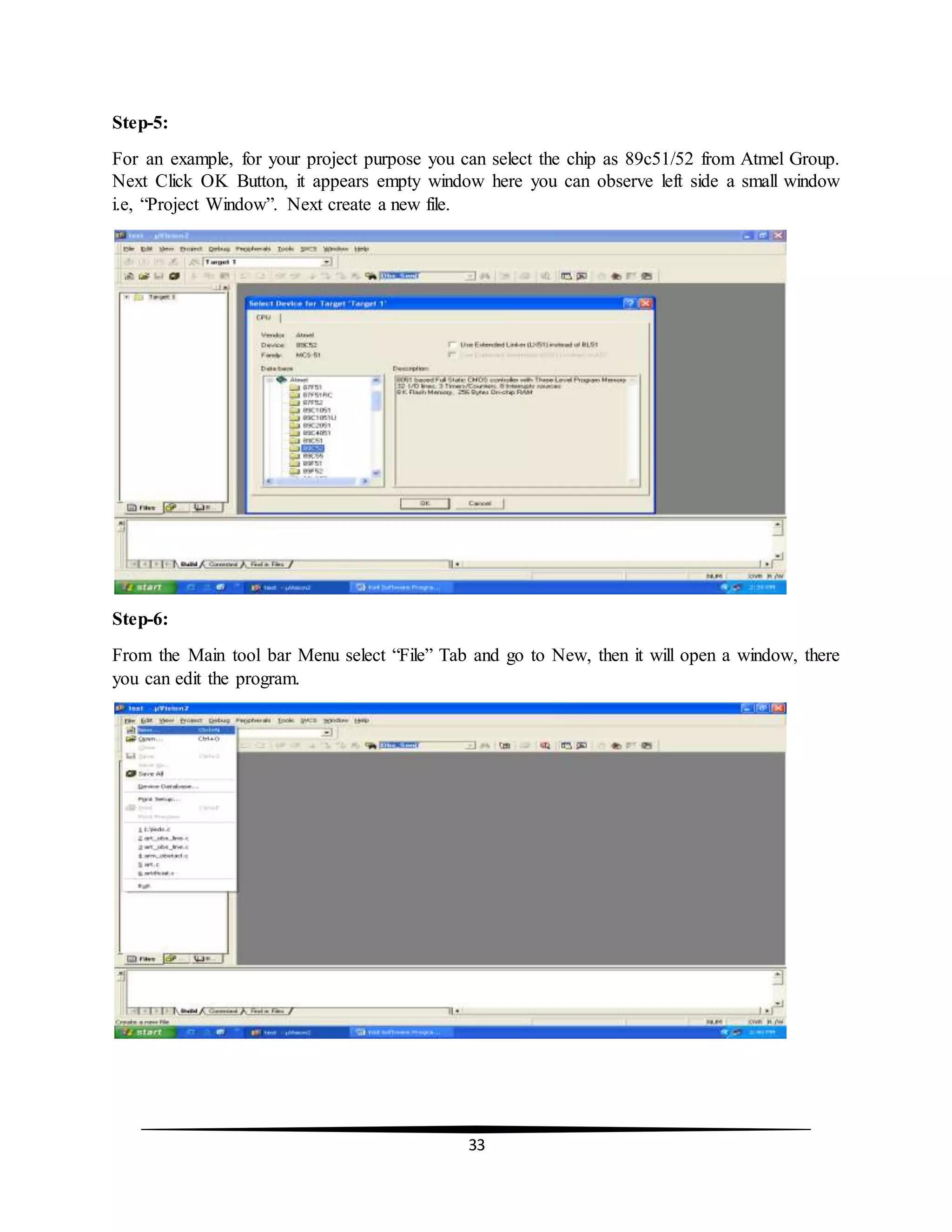 33
Step-5:
For an example, for your project purpose you can select the chip as 89c51/52 from Atmel Group.
Next Click OK Button, it appears empty window here you can observe left side a small window
i.e, “Project Window”. Next create a new file.
Step-6:
From the Main tool bar Menu select “File” Tab and go to New, then it will open a window, there
you can edit the program.
 