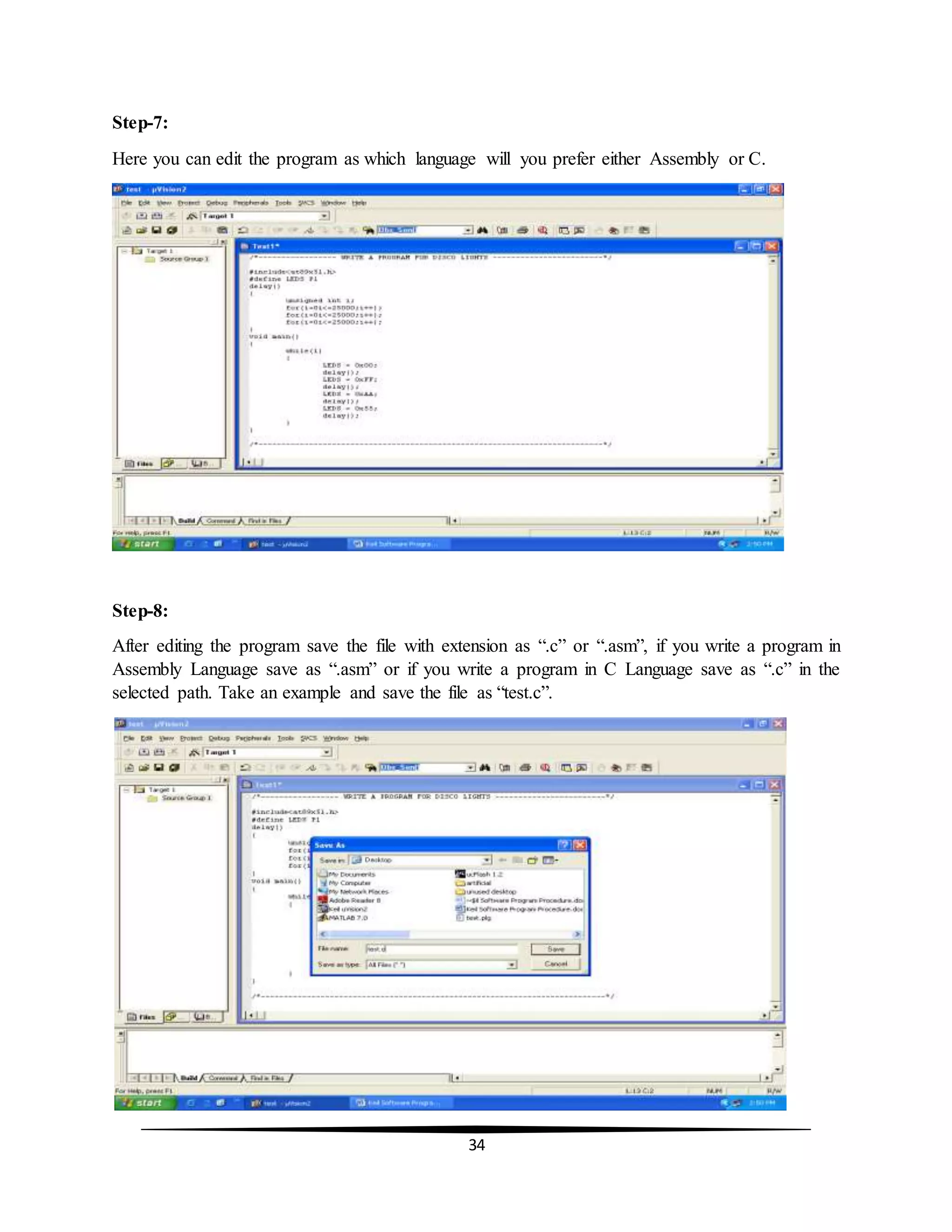 34
Step-7:
Here you can edit the program as which language will you prefer either Assembly or C.
Step-8:
After editing the program save the file with extension as “.c” or “.asm”, if you write a program in
Assembly Language save as “.asm” or if you write a program in C Language save as “.c” in the
selected path. Take an example and save the file as “test.c”.
 