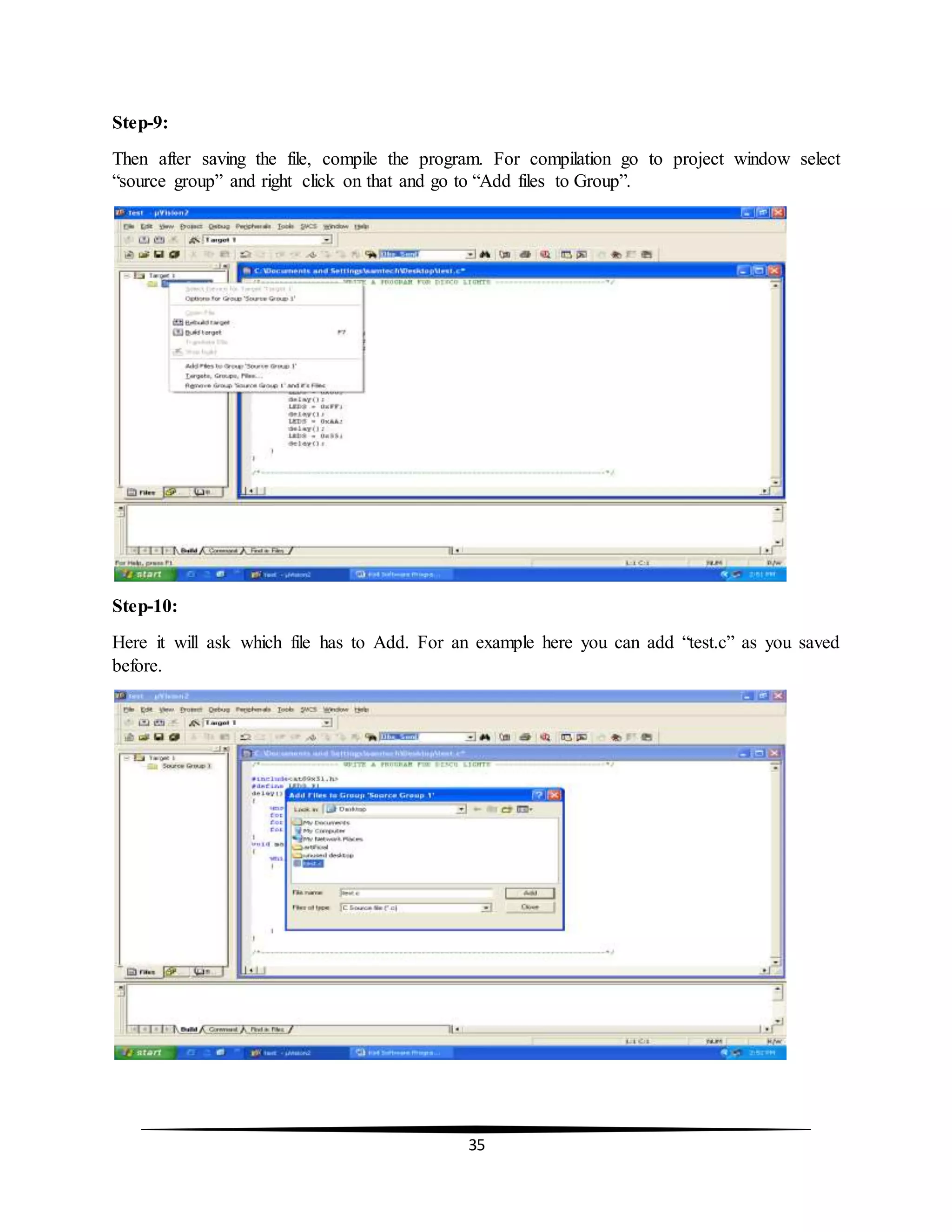 35
Step-9:
Then after saving the file, compile the program. For compilation go to project window select
“source group” and right click on that and go to “Add files to Group”.
Step-10:
Here it will ask which file has to Add. For an example here you can add “test.c” as you saved
before.
 