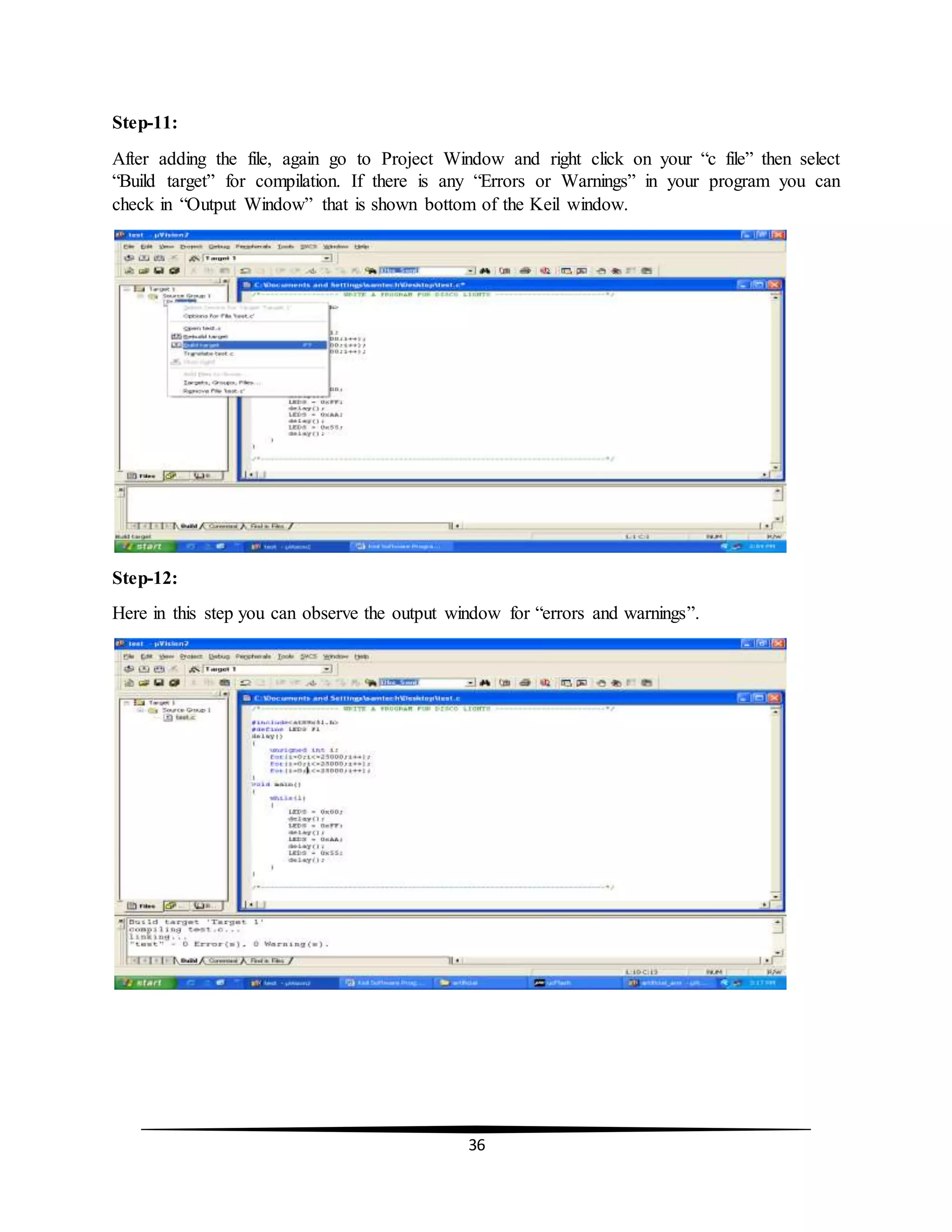 36
Step-11:
After adding the file, again go to Project Window and right click on your “c file” then select
“Build target” for compilation. If there is any “Errors or Warnings” in your program you can
check in “Output Window” that is shown bottom of the Keil window.
Step-12:
Here in this step you can observe the output window for “errors and warnings”.
 