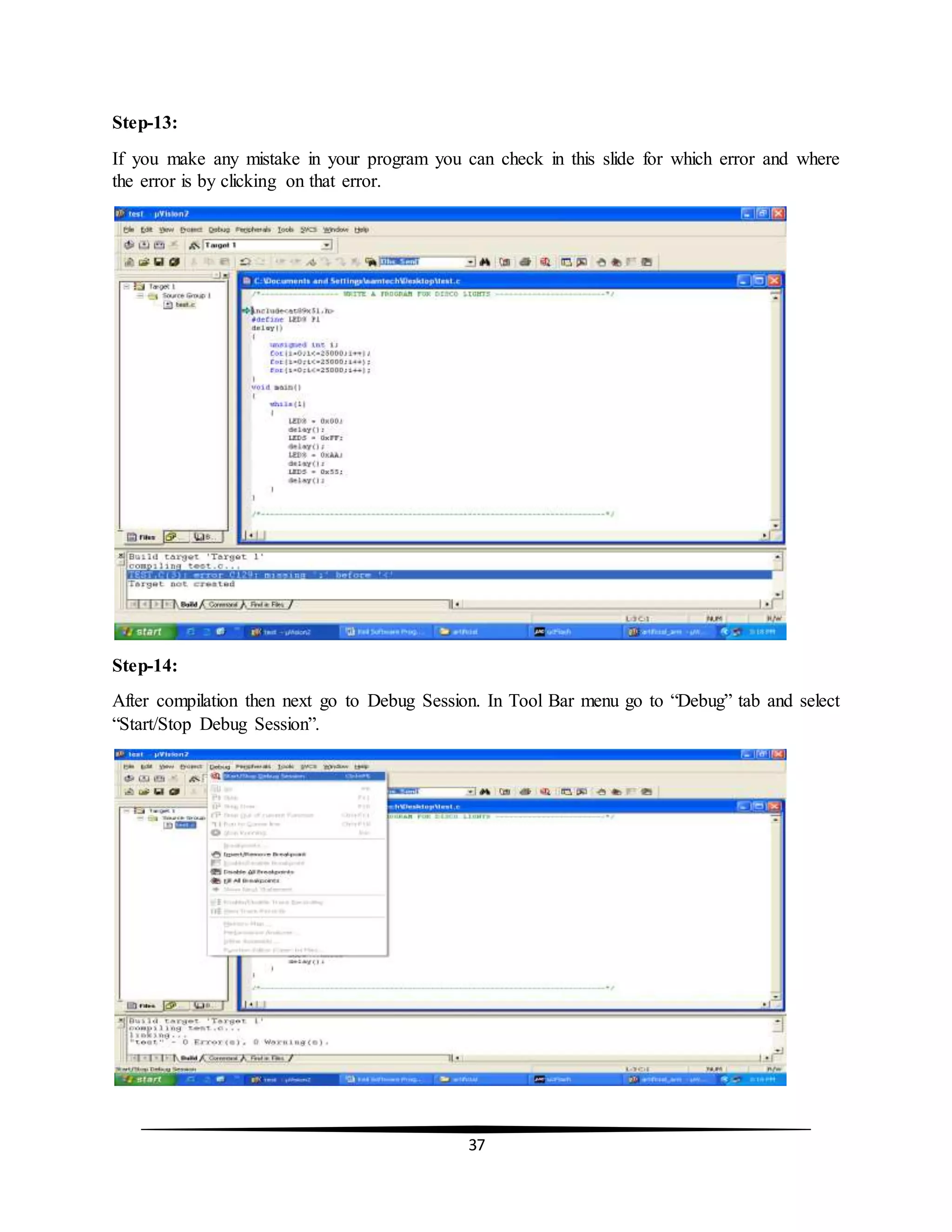 37
Step-13:
If you make any mistake in your program you can check in this slide for which error and where
the error is by clicking on that error.
Step-14:
After compilation then next go to Debug Session. In Tool Bar menu go to “Debug” tab and select
“Start/Stop Debug Session”.
 