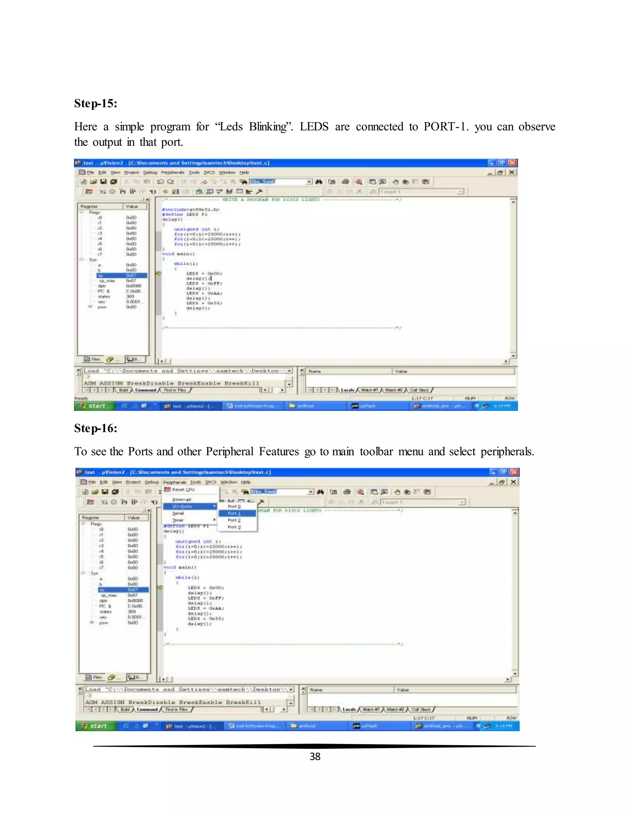38
Step-15:
Here a simple program for “Leds Blinking”. LEDS are connected to PORT-1. you can observe
the output in that port.
Step-16:
To see the Ports and other Peripheral Features go to main toolbar menu and select peripherals.
 