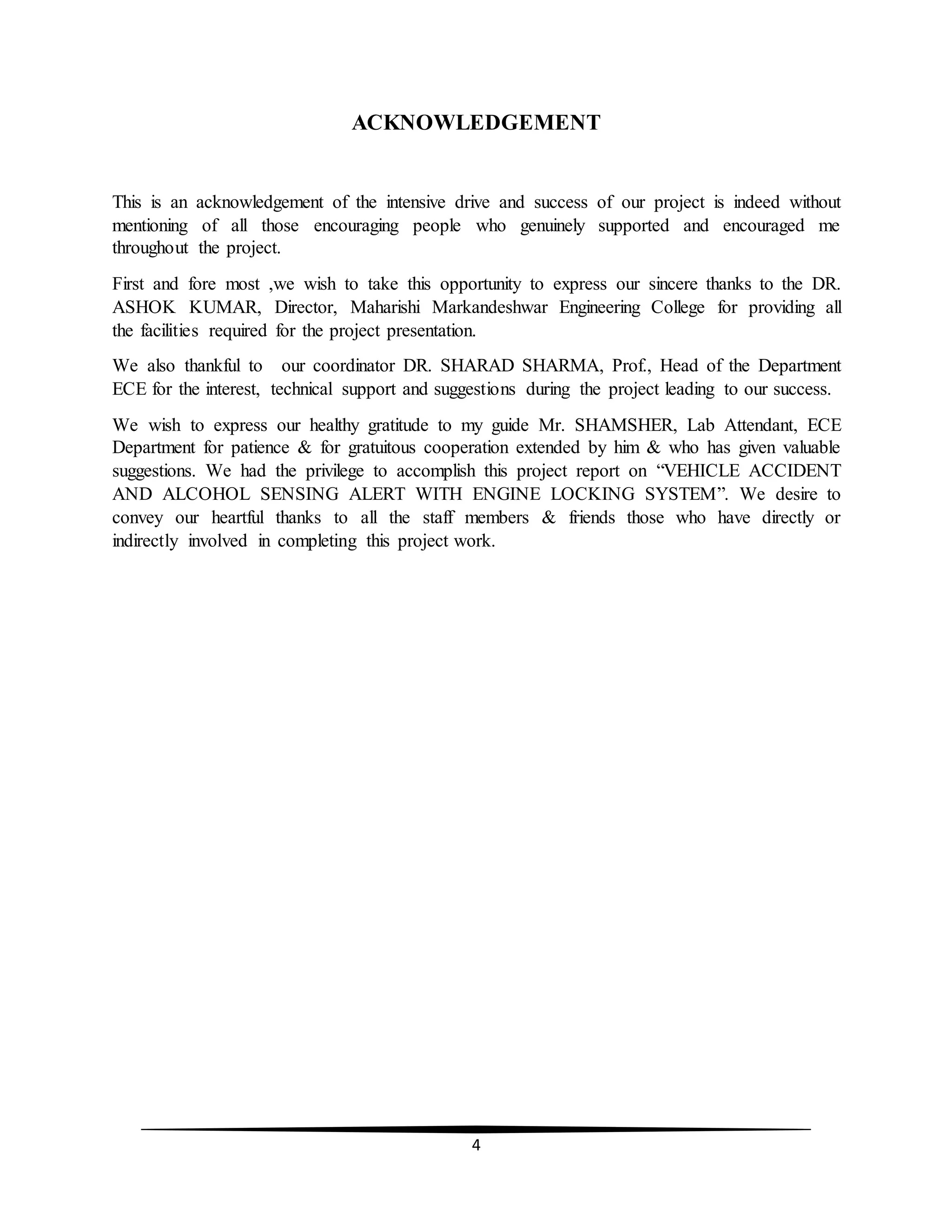 4
ACKNOWLEDGEMENT
This is an acknowledgement of the intensive drive and success of our project is indeed without
mentioning of all those encouraging people who genuinely supported and encouraged me
throughout the project.
First and fore most ,we wish to take this opportunity to express our sincere thanks to the DR.
ASHOK KUMAR, Director, Maharishi Markandeshwar Engineering College for providing all
the facilities required for the project presentation.
We also thankful to our coordinator DR. SHARAD SHARMA, Prof., Head of the Department
ECE for the interest, technical support and suggestions during the project leading to our success.
We wish to express our healthy gratitude to my guide Mr. SHAMSHER, Lab Attendant, ECE
Department for patience & for gratuitous cooperation extended by him & who has given valuable
suggestions. We had the privilege to accomplish this project report on “VEHICLE ACCIDENT
AND ALCOHOL SENSING ALERT WITH ENGINE LOCKING SYSTEM”. We desire to
convey our heartful thanks to all the staff members & friends those who have directly or
indirectly involved in completing this project work.
 