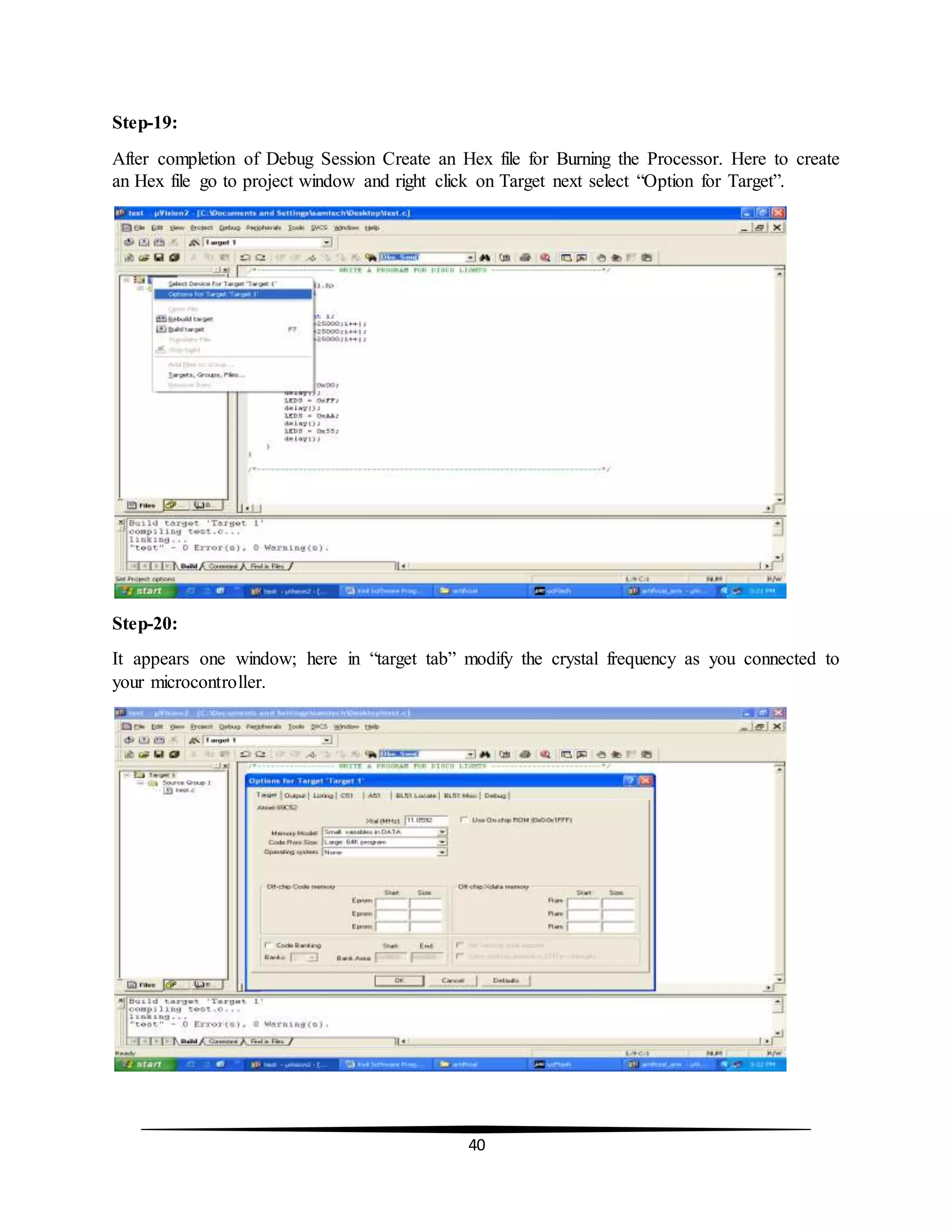 40
Step-19:
After completion of Debug Session Create an Hex file for Burning the Processor. Here to create
an Hex file go to project window and right click on Target next select “Option for Target”.
Step-20:
It appears one window; here in “target tab” modify the crystal frequency as you connected to
your microcontroller.
 