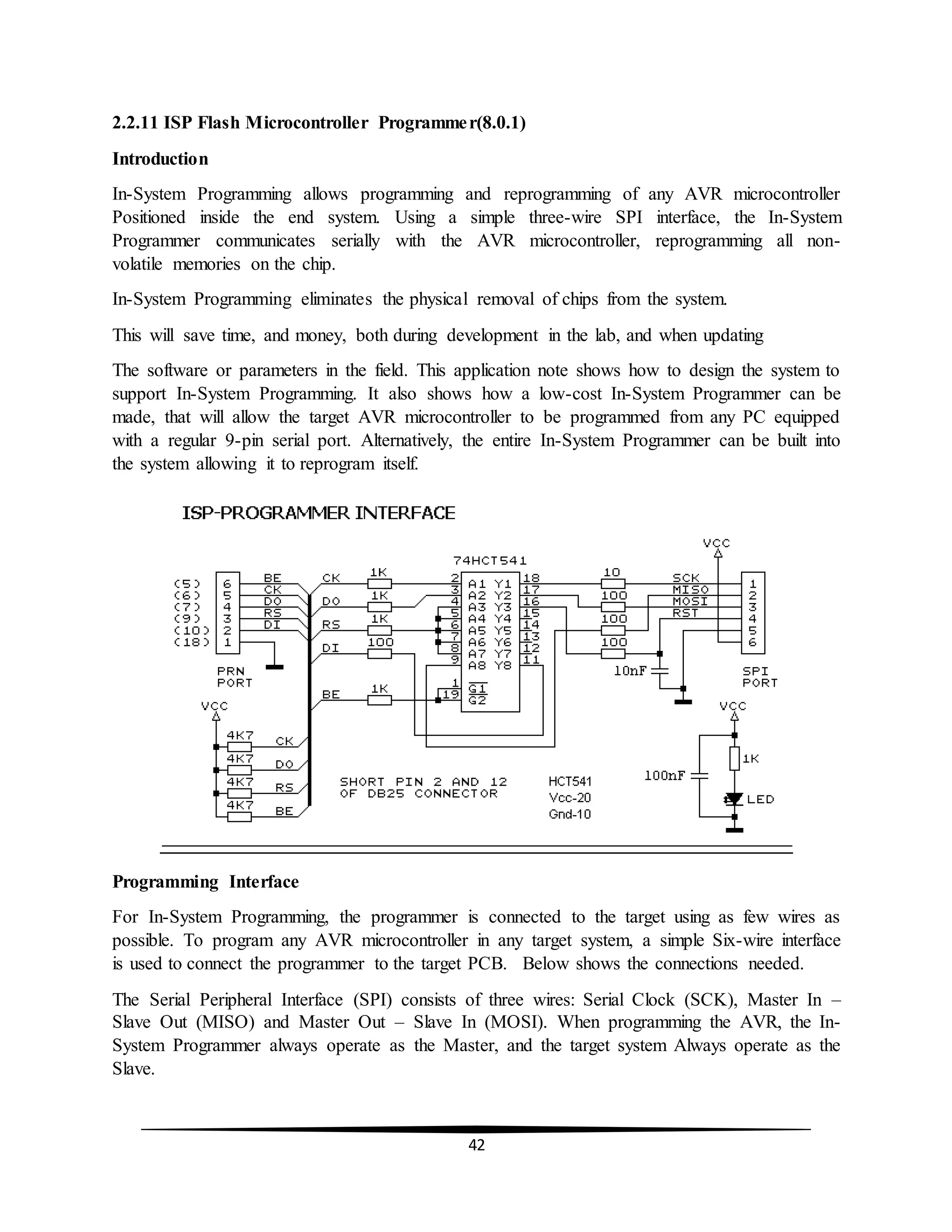 42
2.2.11 ISP Flash Microcontroller Programmer(8.0.1)
Introduction
In-System Programming allows programming and reprogramming of any AVR microcontroller
Positioned inside the end system. Using a simple three-wire SPI interface, the In-System
Programmer communicates serially with the AVR microcontroller, reprogramming all non-
volatile memories on the chip.
In-System Programming eliminates the physical removal of chips from the system.
This will save time, and money, both during development in the lab, and when updating
The software or parameters in the field. This application note shows how to design the system to
support In-System Programming. It also shows how a low-cost In-System Programmer can be
made, that will allow the target AVR microcontroller to be programmed from any PC equipped
with a regular 9-pin serial port. Alternatively, the entire In-System Programmer can be built into
the system allowing it to reprogram itself.
Programming Interface
For In-System Programming, the programmer is connected to the target using as few wires as
possible. To program any AVR microcontroller in any target system, a simple Six-wire interface
is used to connect the programmer to the target PCB. Below shows the connections needed.
The Serial Peripheral Interface (SPI) consists of three wires: Serial Clock (SCK), Master In –
Slave Out (MISO) and Master Out – Slave In (MOSI). When programming the AVR, the In-
System Programmer always operate as the Master, and the target system Always operate as the
Slave.
 