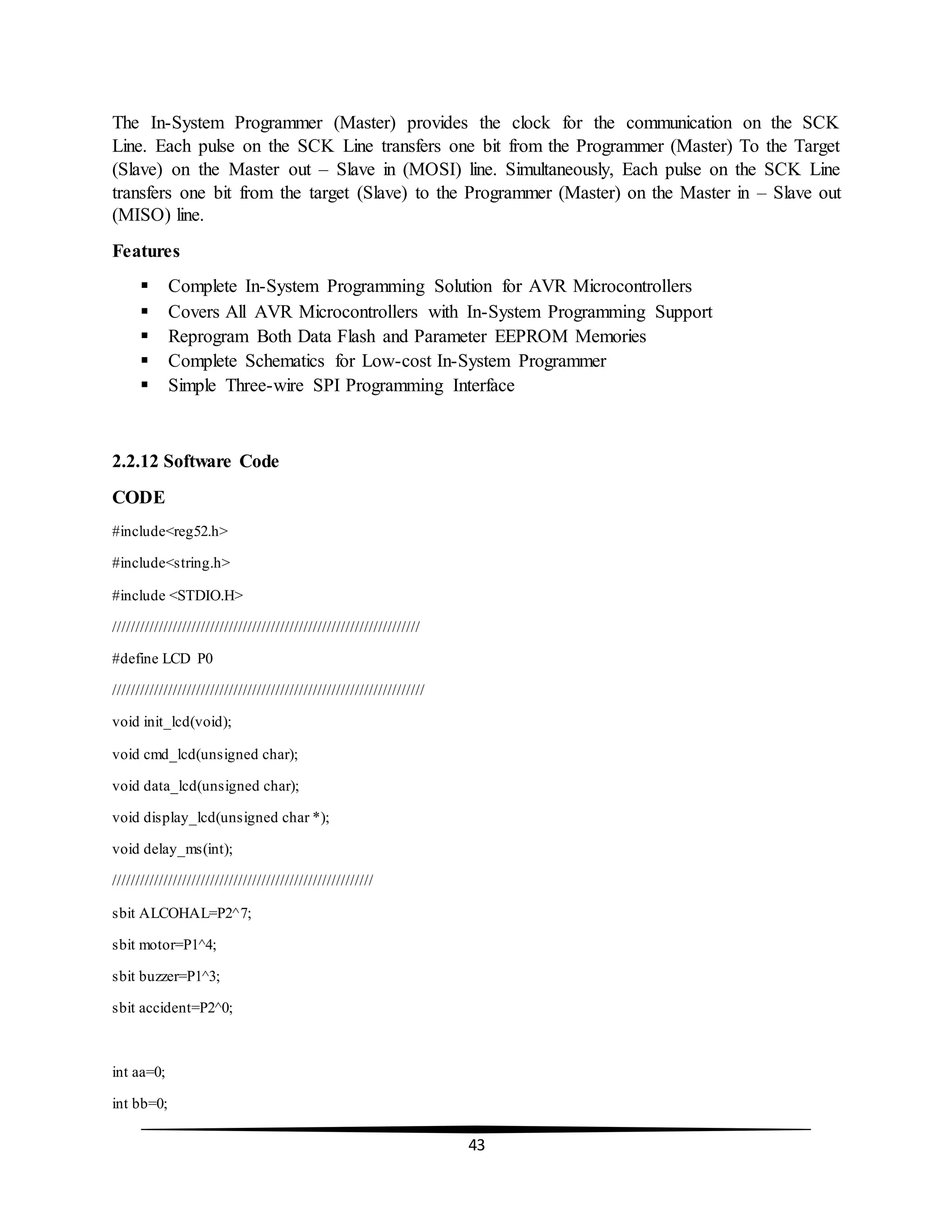 43
The In-System Programmer (Master) provides the clock for the communication on the SCK
Line. Each pulse on the SCK Line transfers one bit from the Programmer (Master) To the Target
(Slave) on the Master out – Slave in (MOSI) line. Simultaneously, Each pulse on the SCK Line
transfers one bit from the target (Slave) to the Programmer (Master) on the Master in – Slave out
(MISO) line.
Features
 Complete In-System Programming Solution for AVR Microcontrollers
 Covers All AVR Microcontrollers with In-System Programming Support
 Reprogram Both Data Flash and Parameter EEPROM Memories
 Complete Schematics for Low-cost In-System Programmer
 Simple Three-wire SPI Programming Interface
2.2.12 Software Code
CODE
#include<reg52.h>
#include<string.h>
#include <STDIO.H>
//////////////////////////////////////////////////////////////////
#define LCD P0
///////////////////////////////////////////////////////////////////
void init_lcd(void);
void cmd_lcd(unsigned char);
void data_lcd(unsigned char);
void display_lcd(unsigned char *);
void delay_ms(int);
////////////////////////////////////////////////////////
sbit ALCOHAL=P2^7;
sbit motor=P1^4;
sbit buzzer=P1^3;
sbit accident=P2^0;
int aa=0;
int bb=0;
 