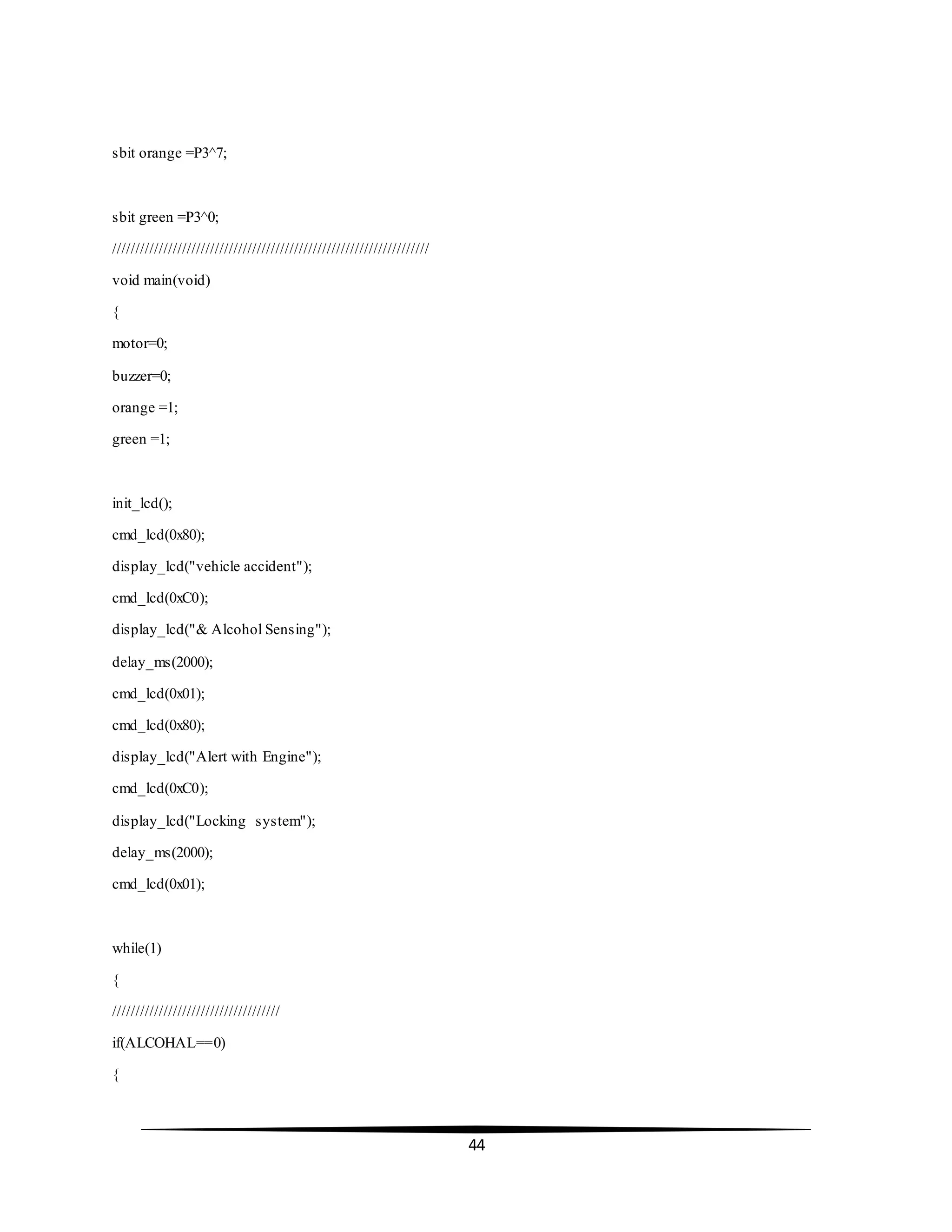 44
sbit orange =P3^7;
sbit green =P3^0;
////////////////////////////////////////////////////////////////////
void main(void)
{
motor=0;
buzzer=0;
orange =1;
green =1;
init_lcd();
cmd_lcd(0x80);
display_lcd("vehicle accident");
cmd_lcd(0xC0);
display_lcd("& Alcohol Sensing");
delay_ms(2000);
cmd_lcd(0x01);
cmd_lcd(0x80);
display_lcd("Alert with Engine");
cmd_lcd(0xC0);
display_lcd("Locking system");
delay_ms(2000);
cmd_lcd(0x01);
while(1)
{
////////////////////////////////////
if(ALCOHAL==0)
{
 