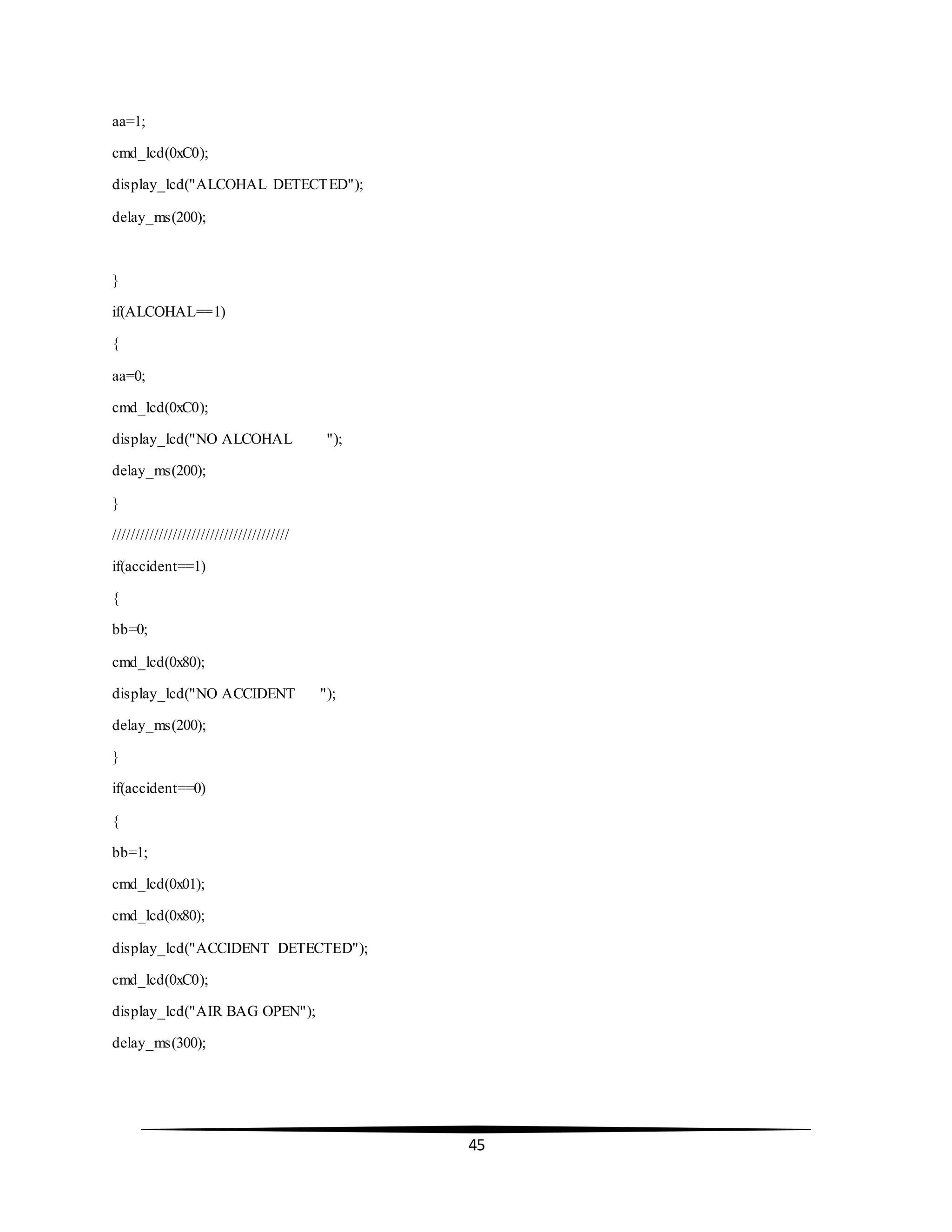 45
aa=1;
cmd_lcd(0xC0);
display_lcd("ALCOHAL DETECTED");
delay_ms(200);
}
if(ALCOHAL==1)
{
aa=0;
cmd_lcd(0xC0);
display_lcd("NO ALCOHAL ");
delay_ms(200);
}
//////////////////////////////////////
if(accident==1)
{
bb=0;
cmd_lcd(0x80);
display_lcd("NO ACCIDENT ");
delay_ms(200);
}
if(accident==0)
{
bb=1;
cmd_lcd(0x01);
cmd_lcd(0x80);
display_lcd("ACCIDENT DETECTED");
cmd_lcd(0xC0);
display_lcd("AIR BAG OPEN");
delay_ms(300);
 