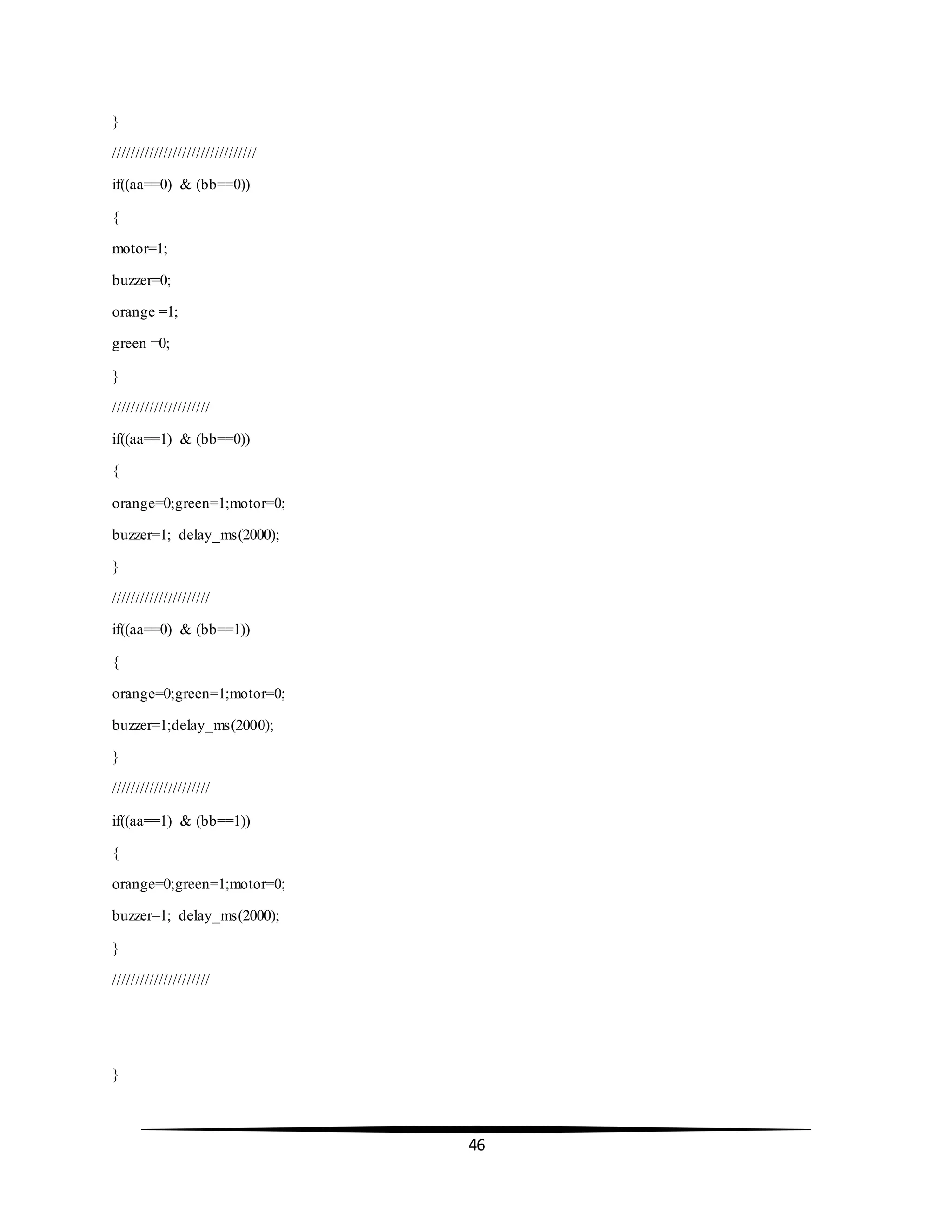 46
}
///////////////////////////////
if((aa==0) & (bb==0))
{
motor=1;
buzzer=0;
orange =1;
green =0;
}
/////////////////////
if((aa==1) & (bb==0))
{
orange=0;green=1;motor=0;
buzzer=1; delay_ms(2000);
}
/////////////////////
if((aa==0) & (bb==1))
{
orange=0;green=1;motor=0;
buzzer=1;delay_ms(2000);
}
/////////////////////
if((aa==1) & (bb==1))
{
orange=0;green=1;motor=0;
buzzer=1; delay_ms(2000);
}
/////////////////////
}
 