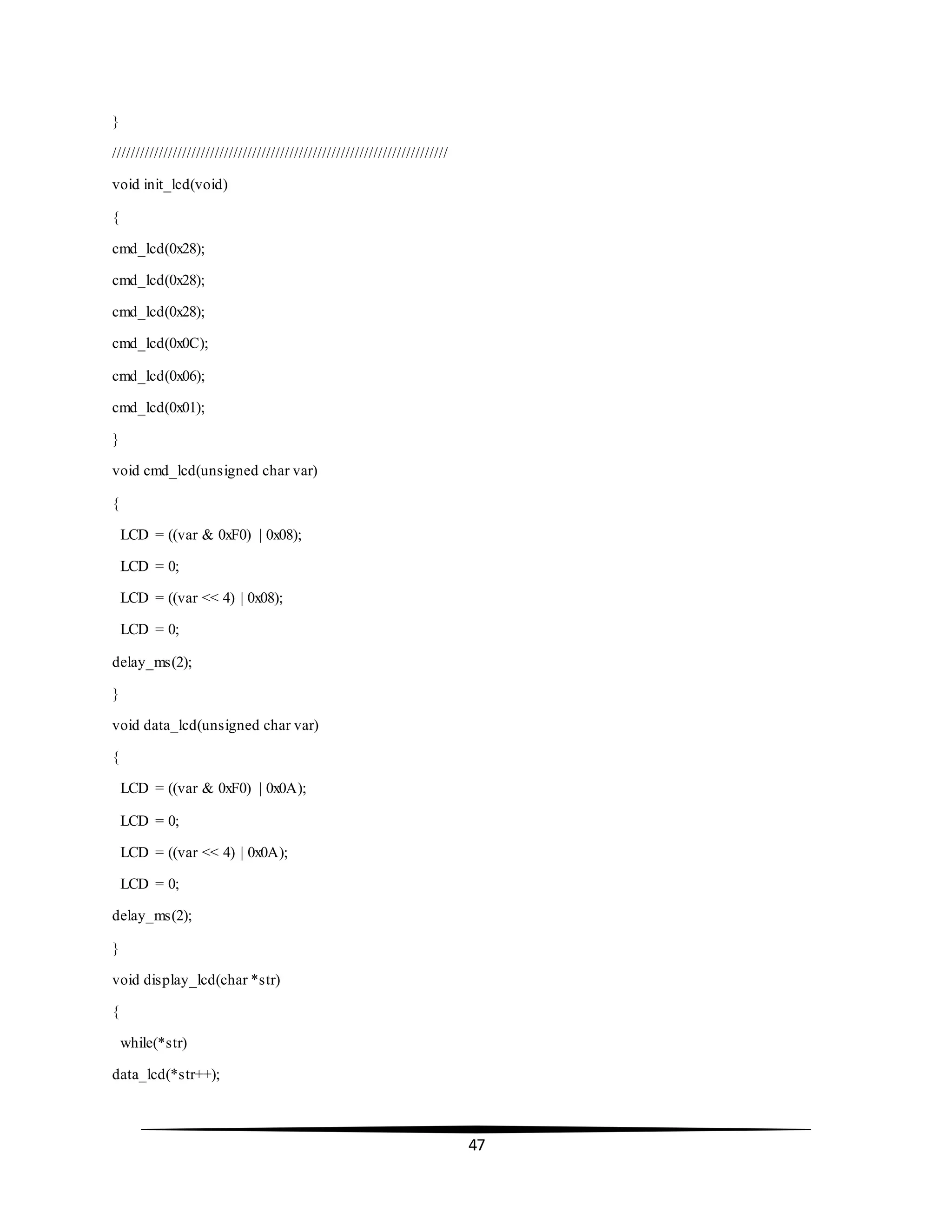 47
}
////////////////////////////////////////////////////////////////////////
void init_lcd(void)
{
cmd_lcd(0x28);
cmd_lcd(0x28);
cmd_lcd(0x28);
cmd_lcd(0x0C);
cmd_lcd(0x06);
cmd_lcd(0x01);
}
void cmd_lcd(unsigned char var)
{
LCD = ((var & 0xF0) | 0x08);
LCD = 0;
LCD = ((var << 4) | 0x08);
LCD = 0;
delay_ms(2);
}
void data_lcd(unsigned char var)
{
LCD = ((var & 0xF0) | 0x0A);
LCD = 0;
LCD = ((var << 4) | 0x0A);
LCD = 0;
delay_ms(2);
}
void display_lcd(char *str)
{
while(*str)
data_lcd(*str++);
 