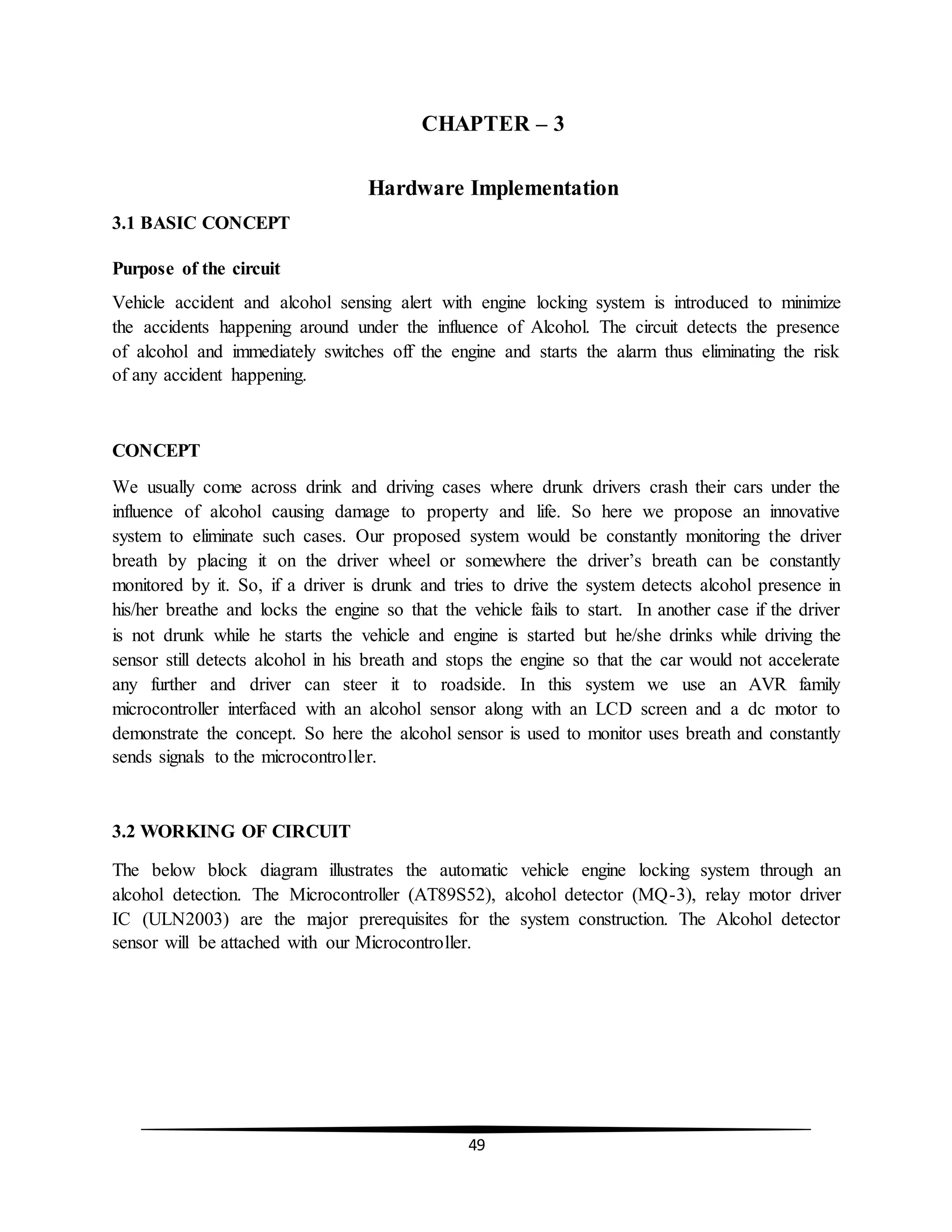 49
CHAPTER – 3
Hardware Implementation
3.1 BASIC CONCEPT
Purpose of the circuit
Vehicle accident and alcohol sensing alert with engine locking system is introduced to minimize
the accidents happening around under the influence of Alcohol. The circuit detects the presence
of alcohol and immediately switches off the engine and starts the alarm thus eliminating the risk
of any accident happening.
CONCEPT
We usually come across drink and driving cases where drunk drivers crash their cars under the
influence of alcohol causing damage to property and life. So here we propose an innovative
system to eliminate such cases. Our proposed system would be constantly monitoring the driver
breath by placing it on the driver wheel or somewhere the driver’s breath can be constantly
monitored by it. So, if a driver is drunk and tries to drive the system detects alcohol presence in
his/her breathe and locks the engine so that the vehicle fails to start. In another case if the driver
is not drunk while he starts the vehicle and engine is started but he/she drinks while driving the
sensor still detects alcohol in his breath and stops the engine so that the car would not accelerate
any further and driver can steer it to roadside. In this system we use an AVR family
microcontroller interfaced with an alcohol sensor along with an LCD screen and a dc motor to
demonstrate the concept. So here the alcohol sensor is used to monitor uses breath and constantly
sends signals to the microcontroller.
3.2 WORKING OF CIRCUIT
The below block diagram illustrates the automatic vehicle engine locking system through an
alcohol detection. The Microcontroller (AT89S52), alcohol detector (MQ-3), relay motor driver
IC (ULN2003) are the major prerequisites for the system construction. The Alcohol detector
sensor will be attached with our Microcontroller.
 