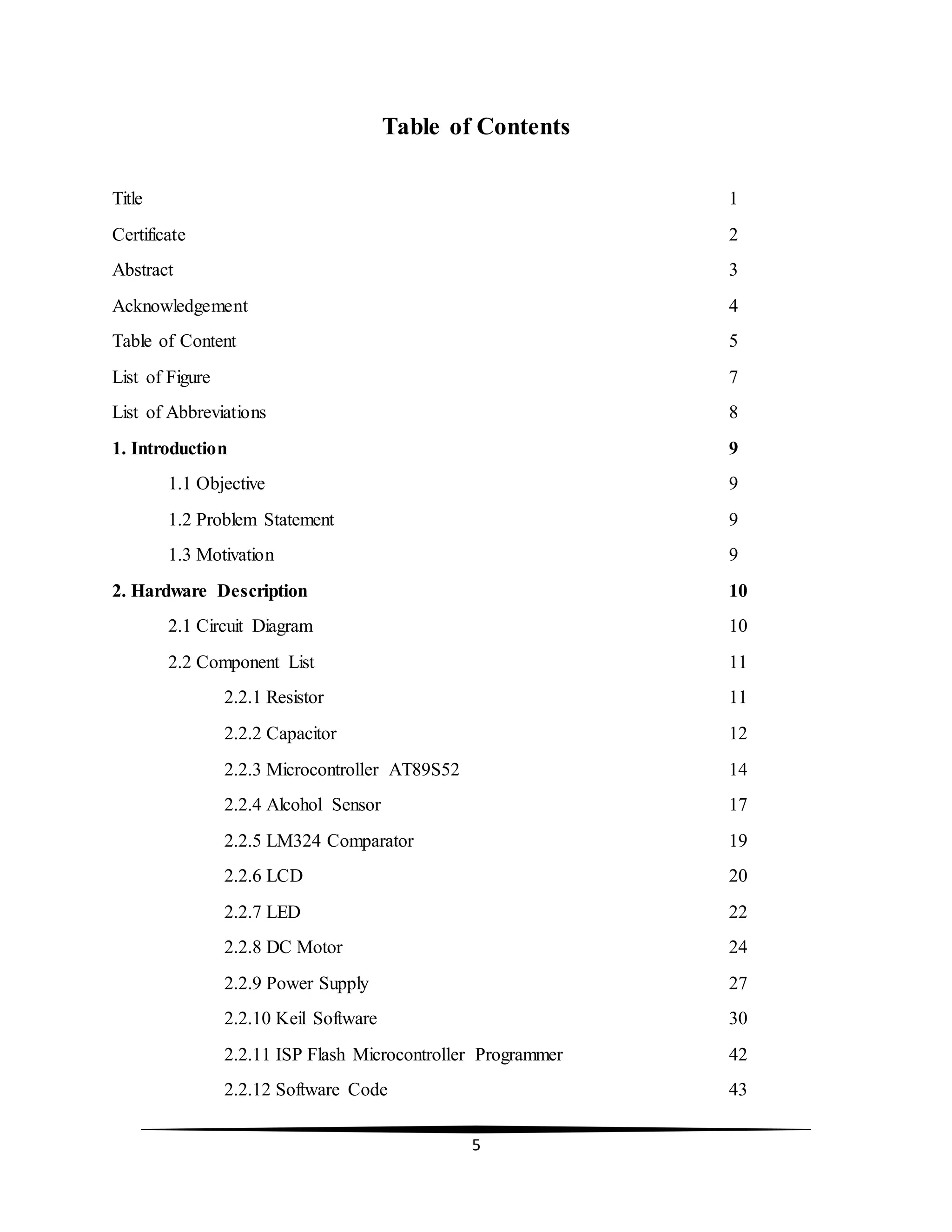 5
Table of Contents
Title 1
Certificate 2
Abstract 3
Acknowledgement 4
Table of Content 5
List of Figure 7
List of Abbreviations 8
1. Introduction 9
1.1 Objective 9
1.2 Problem Statement 9
1.3 Motivation 9
2. Hardware Description 10
2.1 Circuit Diagram 10
2.2 Component List 11
2.2.1 Resistor 11
2.2.2 Capacitor 12
2.2.3 Microcontroller AT89S52 14
2.2.4 Alcohol Sensor 17
2.2.5 LM324 Comparator 19
2.2.6 LCD 20
2.2.7 LED 22
2.2.8 DC Motor 24
2.2.9 Power Supply 27
2.2.10 Keil Software 30
2.2.11 ISP Flash Microcontroller Programmer 42
2.2.12 Software Code 43
 