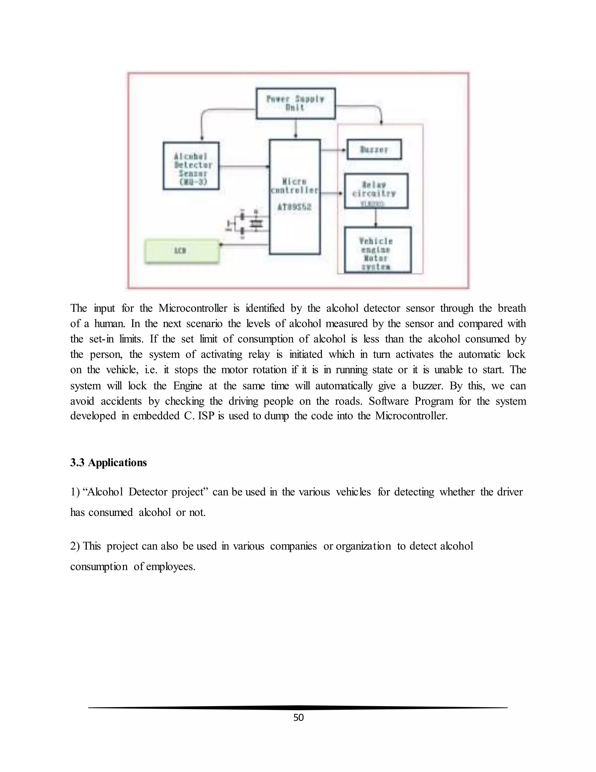 50
The input for the Microcontroller is identified by the alcohol detector sensor through the breath
of a human. In the next scenario the levels of alcohol measured by the sensor and compared with
the set-in limits. If the set limit of consumption of alcohol is less than the alcohol consumed by
the person, the system of activating relay is initiated which in turn activates the automatic lock
on the vehicle, i.e. it stops the motor rotation if it is in running state or it is unable to start. The
system will lock the Engine at the same time will automatically give a buzzer. By this, we can
avoid accidents by checking the driving people on the roads. Software Program for the system
developed in embedded C. ISP is used to dump the code into the Microcontroller.
3.3 Applications
1) “Alcohol Detector project” can be used in the various vehicles for detecting whether the driver
has consumed alcohol or not.
2) This project can also be used in various companies or organization to detect alcohol
consumption of employees.
 