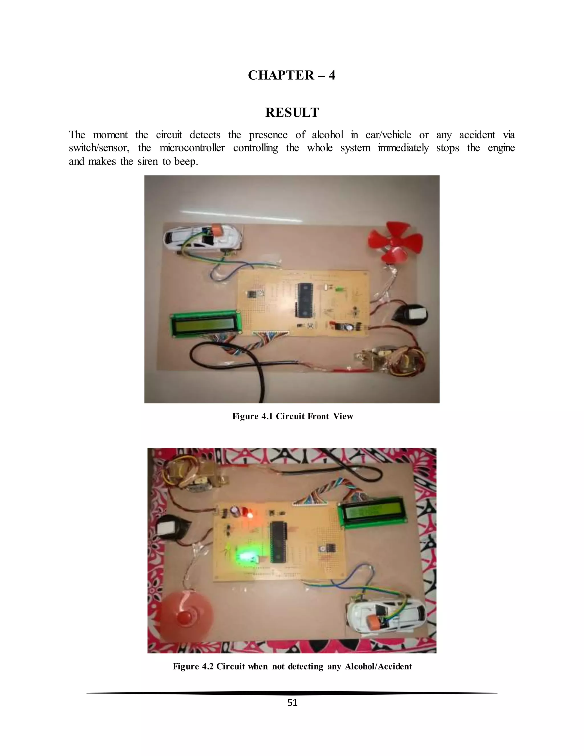 51
CHAPTER – 4
RESULT
The moment the circuit detects the presence of alcohol in car/vehicle or any accident via
switch/sensor, the microcontroller controlling the whole system immediately stops the engine
and makes the siren to beep.
Figure 4.1 Circuit Front View
Figure 4.2 Circuit when not detecting any Alcohol/Accident
 