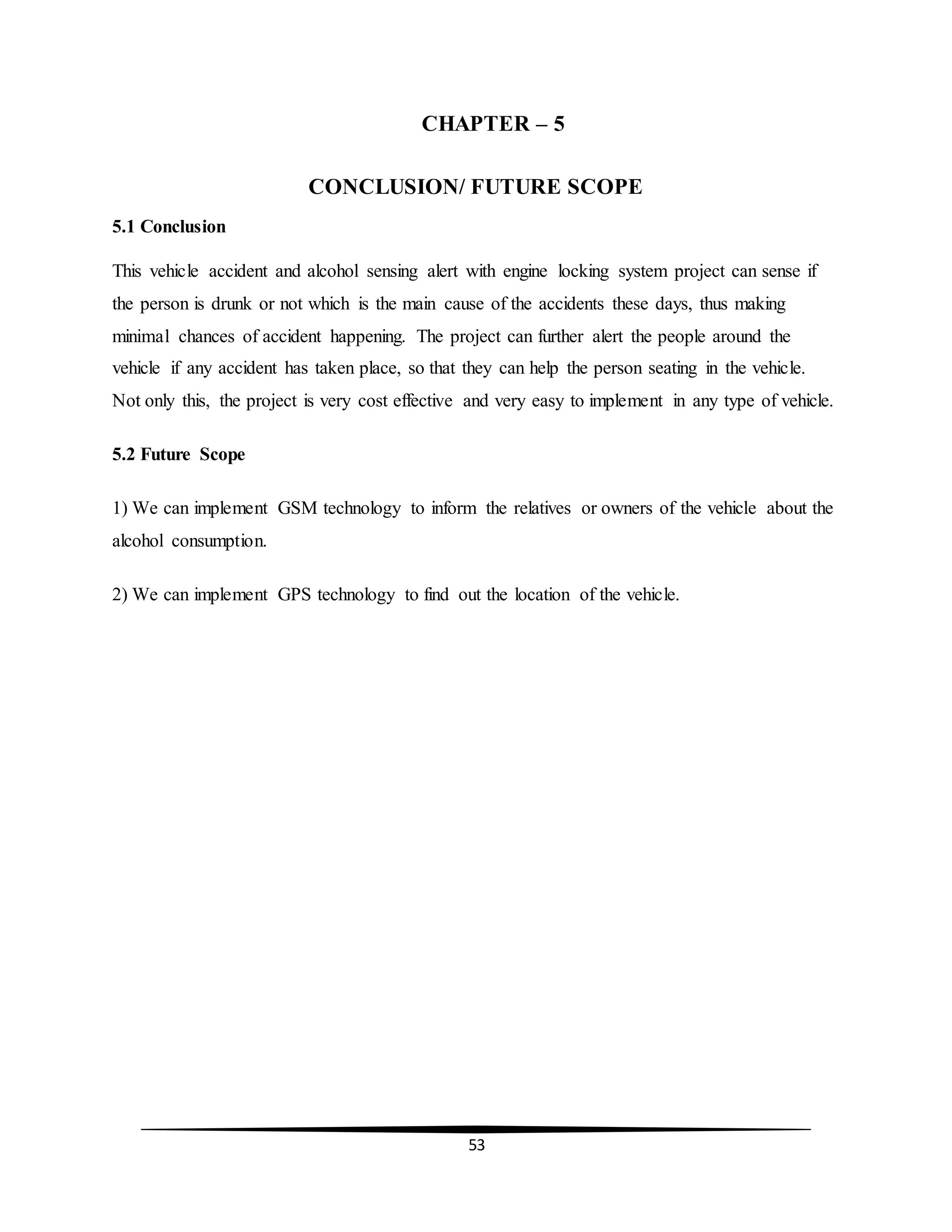 53
CHAPTER – 5
CONCLUSION/ FUTURE SCOPE
5.1 Conclusion
This vehicle accident and alcohol sensing alert with engine locking system project can sense if
the person is drunk or not which is the main cause of the accidents these days, thus making
minimal chances of accident happening. The project can further alert the people around the
vehicle if any accident has taken place, so that they can help the person seating in the vehicle.
Not only this, the project is very cost effective and very easy to implement in any type of vehicle.
5.2 Future Scope
1) We can implement GSM technology to inform the relatives or owners of the vehicle about the
alcohol consumption.
2) We can implement GPS technology to find out the location of the vehicle.
 
