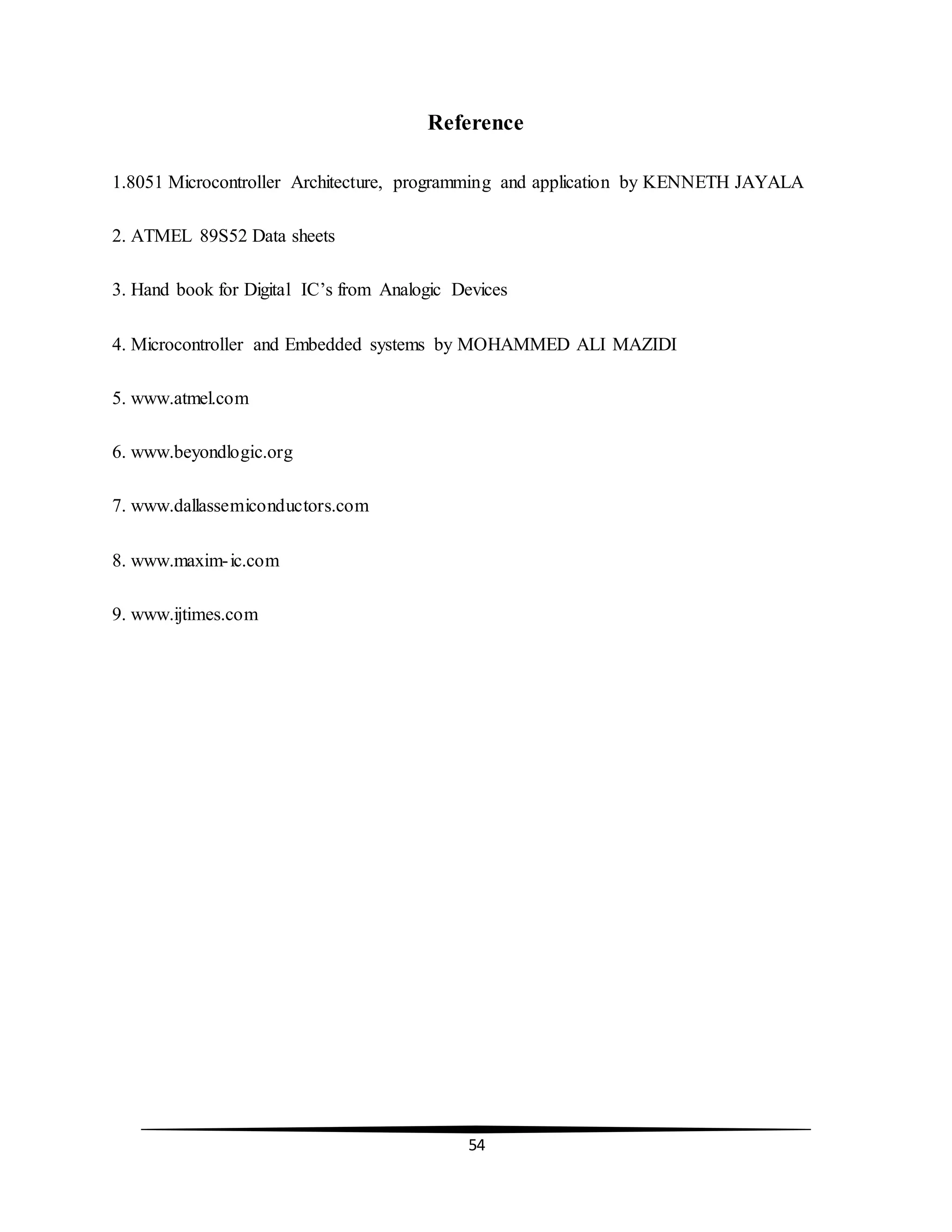 54
Reference
1.8051 Microcontroller Architecture, programming and application by KENNETH JAYALA
2. ATMEL 89S52 Data sheets
3. Hand book for Digital IC’s from Analogic Devices
4. Microcontroller and Embedded systems by MOHAMMED ALI MAZIDI
5. www.atmel.com
6. www.beyondlogic.org
7. www.dallassemiconductors.com
8. www.maxim-ic.com
9. www.ijtimes.com
 