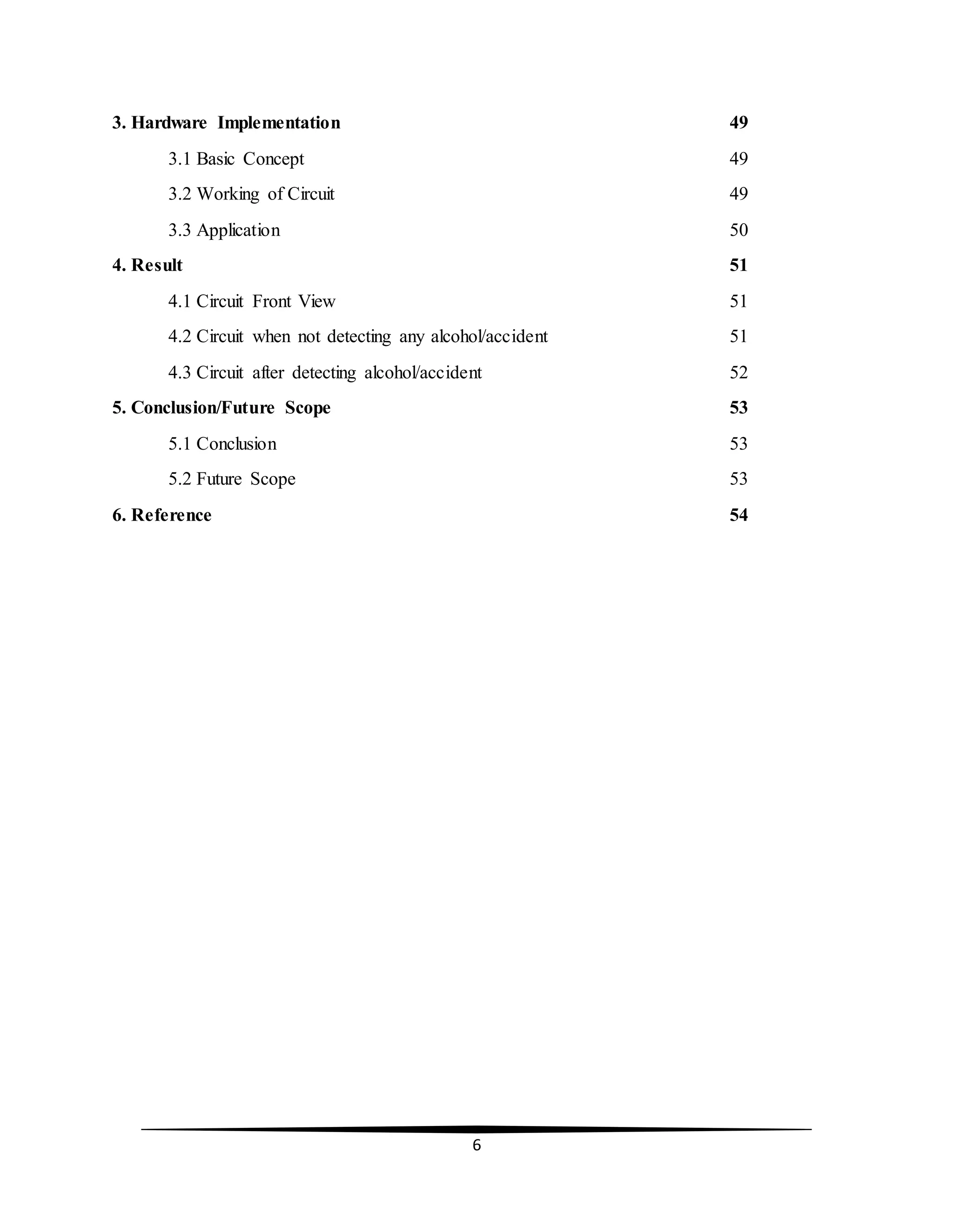 6
3. Hardware Implementation 49
3.1 Basic Concept 49
3.2 Working of Circuit 49
3.3 Application 50
4. Result 51
4.1 Circuit Front View 51
4.2 Circuit when not detecting any alcohol/accident 51
4.3 Circuit after detecting alcohol/accident 52
5. Conclusion/Future Scope 53
5.1 Conclusion 53
5.2 Future Scope 53
6. Reference 54
 